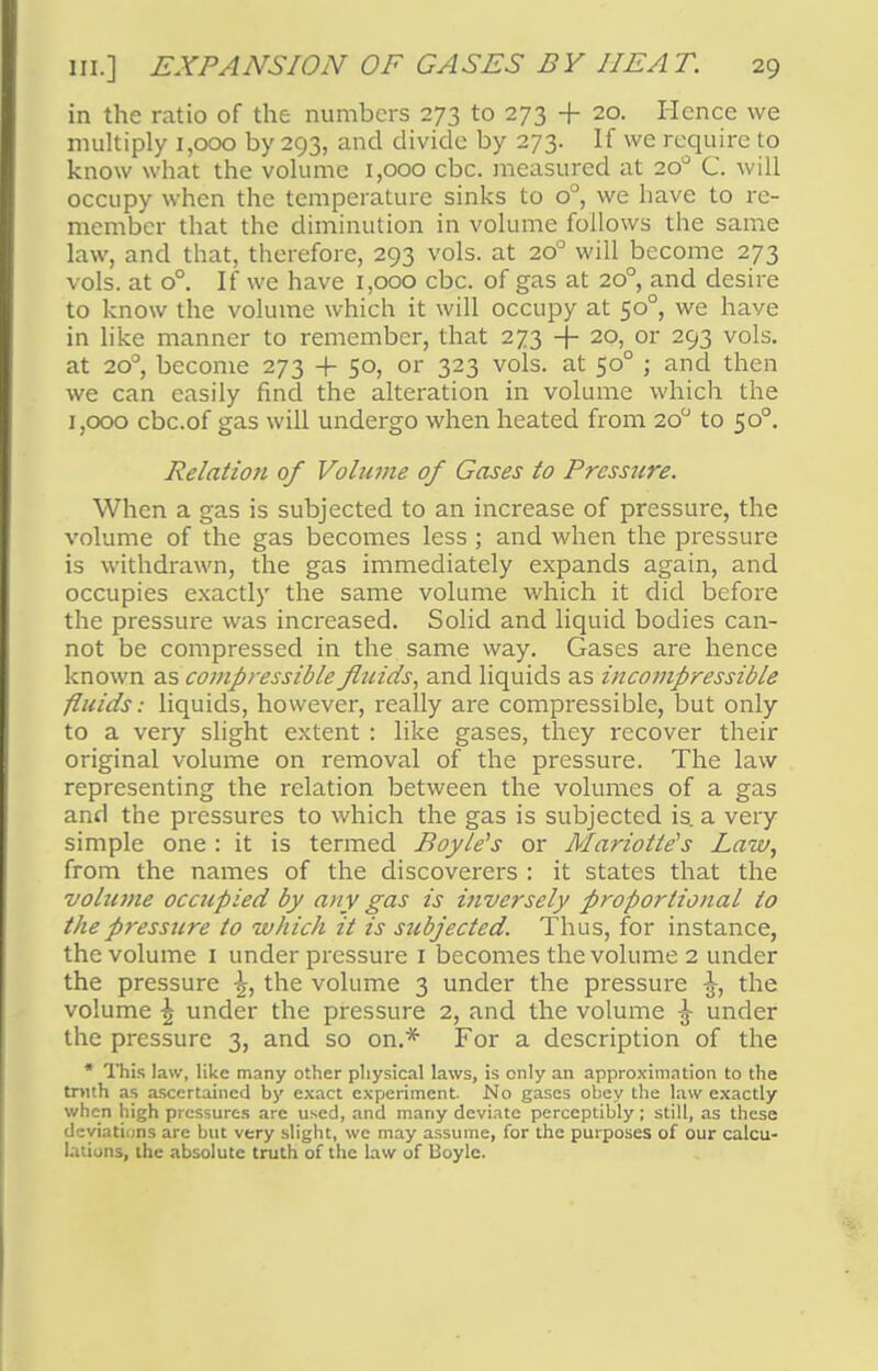 in the ratio of the numbers 273 to 273 + 20. Hence we multiply 1,000 by 293, and divide by 273. If we require to know what the volume 1,000 cbc. measured at 200 C. will occupy when the temperature sinks to o°, we have to re- member that the diminution in volume follows the same law, and that, therefore, 293 vols, at 200 will become 273 vols, at o°. If we have 1,000 cbc. of gas at 20° and desire to know the volume which it will occupy at 500, we have in like manner to remember, that 273 -}- 20, or 293 vols, at 200, become 273 + 50, or 323 vols, at 500 ; and then we can easily find the alteration in volume which the 1,000 cbc.of gas will undergo when heated from 200 to 500. Relation of Volume of Gases to Pressure. When a gas is subjected to an increase of pressure, the volume of the gas becomes less; and when the pressure is withdrawn, the gas immediately expands again, and occupies exactly the same volume which it did before the pressure was increased. Solid and liquid bodies can- not be compressed in the same way. Gases are hence known as compressible fluids, and liquids as incompressible fluids: liquids, however, really are compressible, but only to a very slight extent : like gases, they recover their original volume on removal of the pressure. The law representing the relation between the volumes of a gas and the pressures to which the gas is subjected is. a very simple one : it is termed Boyle's or Mariotle's Law, from the names of the discoverers : it states that the vohime occupied by any gas is inversely proportional to the pressure to which it is subjected. Thus, for instance, the volume 1 under pressure 1 becomes the volume 2 under the pressure ^, the volume 3 under the pressure the volume \ under the pressure 2, and the volume \ under the pressure 3, and so on.* For a description of the * This law, like many other physical laws, is only an approximation to the trnth as ascertained by exact experiment. No gases obey the law exactly when high pressures are used, and many deviate perceptibly; still, as these deviations are but very slight, we may assume, for the purposes of our calcu- lations, the absolute truth of the law of Boyle.