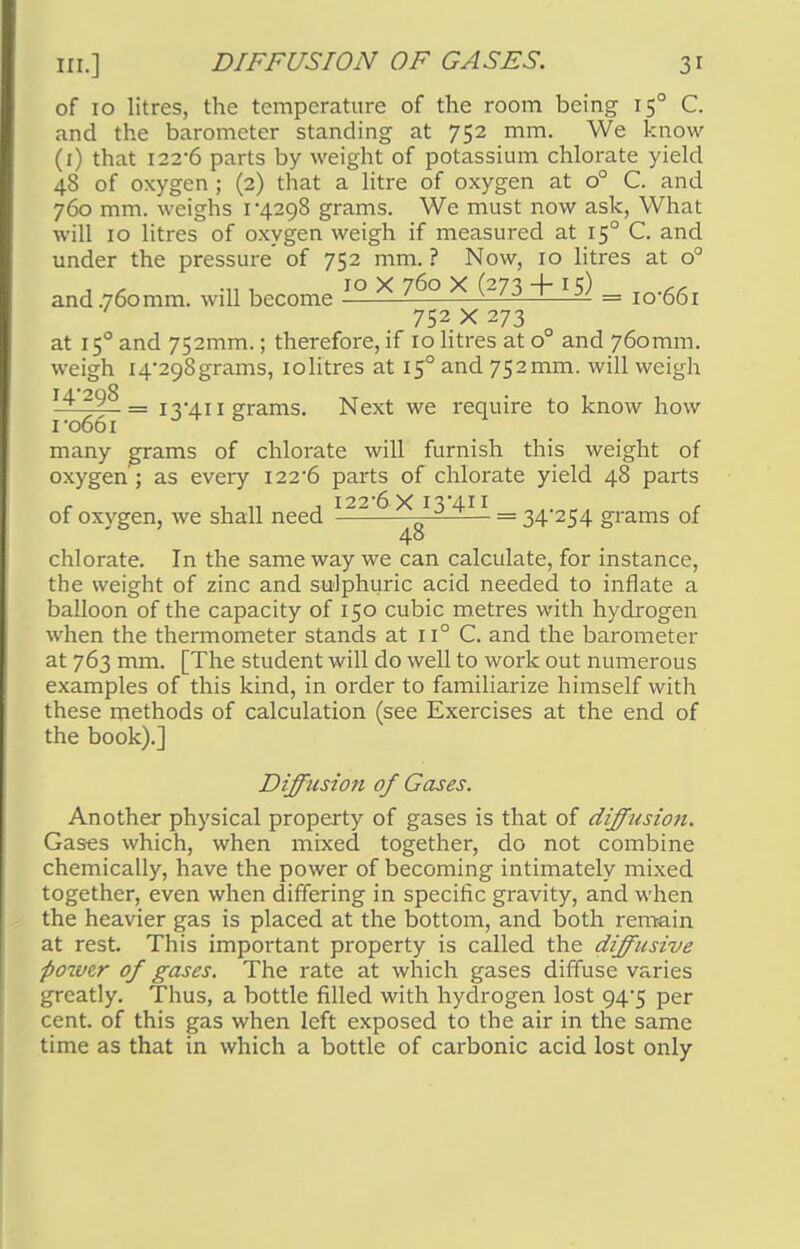 of 10 litres, the temperature of the room being 150 C. and the barometer standing at 752 mm. We know (1) that 122-6 parts by weight of potassium chlorate yield 48 of oxygen ; (2) that a litre of oxygen at o° C. and 760 mm. weighs 1 4298 grams. We must now ask, What will 10 litres of oxygen weigh if measured at 150 C. and under the pressure of 752 mm. ? Now, 10 litres at o° j ^ -n i 10 X 760 X (273 + 15) T„.££, and 760mm. wdl become v J —— = io-66i 752x273 at 150 and 752mm.; therefore, if 10 litres at o° and 760mm. weigh I4298grams, iolitres at 150 and 752mm. will weigh 14 298 _ j r/j j grams. Next we require to know how ro66i & many grams of chlorate will furnish this weight of oxygen; as every 122*6 parts of chlorate yield 48 parts f . „ , i22-6 X I3'4i 1 r of oxvgen, we shall need —^-^— = 34 254 grams of 48 chlorate. In the same way we can calculate, for instance, the weight of zinc and sulphuric acid needed to inflate a balloon of the capacity of 150 cubic metres with hydrogen when the thermometer stands at n° C. and the barometer at 763 mm. [The student will do well to work out numerous examples of this kind, in order to familiarize himself with these methods of calculation (see Exercises at the end of the book).] Diffusion of Gases. Another physical property of gases is that of diffusion. Gases which, when mixed together, do not combine chemically, have the power of becoming intimately mixed together, even when differing in specific gravity, and when the heavier gas is placed at the bottom, and both remain at rest. This important property is called the diffusive pozvtr of gases. The rate at which gases diffuse varies greatly. Thus, a bottle filled with hydrogen lost 94^5 per cent, of this gas when left exposed to the air in the same time as that in which a bottle of carbonic acid lost only