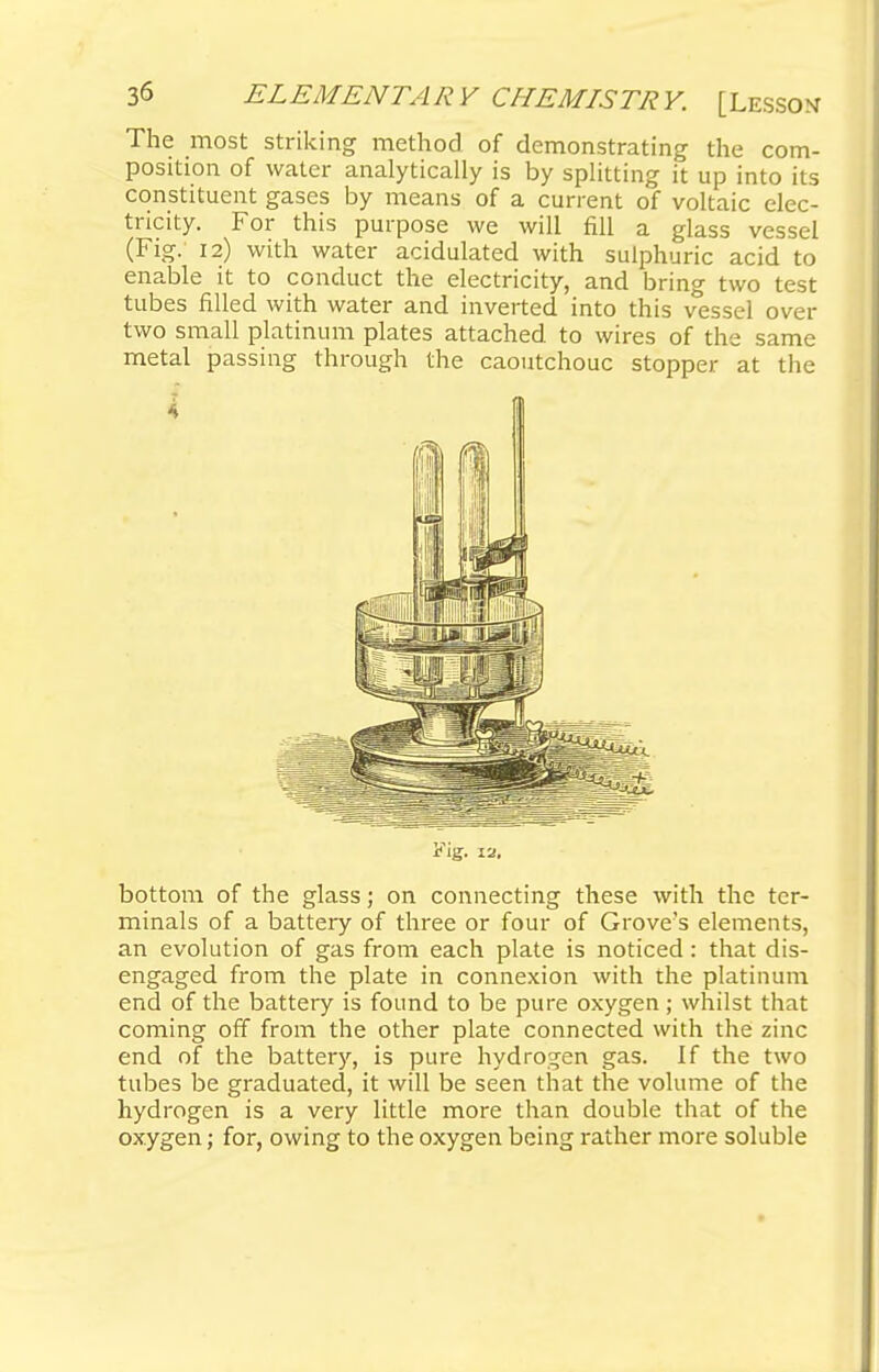 The most striking method of demonstrating the com- position of water analytically is by splitting it up into its constituent gases by means of a current of voltaic elec- tricity. For this purpose we will fill a glass vessel (Fig. 12) with water acidulated with sulphuric acid to enable it to conduct the electricity, and bring two test tubes filled with water and inverted into this vessel over two small platinum plates attached, to wires of the same metal passing through the caoutchouc stopper at the 4 Fig. 12. bottom of the glass; on connecting these with the ter- minals of a battery of three or four of Grove's elements, an evolution of gas from each plate is noticed: that dis- engaged from the plate in connexion with the platinum end of the battery is found, to be pure oxygen ; whilst that coming off from the other plate connected with the zinc end of the battery, is pure hydrogen gas. If the two tubes be graduated, it will be seen that the volume of the hydrogen is a very little more than double that of the oxygen; for, owing to the oxygen being rather more soluble