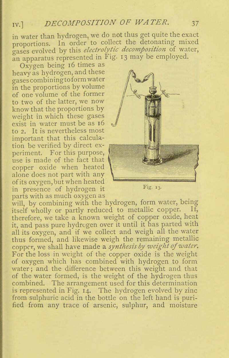in water than hydrogen, we do not thus get quite the exact proportions. In order to collect the detonating mixed cases evolved by this electrolytic decomposition of water, an apparatus represented in Fig. 13 may be employed. Oxygen being 16 times as heavy as hydrogen, and these gases combining to form water in the proportions by volume of one volume of the former to two of the latter, we now know that the proportions by weight in which these gases exist in water must be as 16 to 2. It is nevertheless most important that this calcula- tion be verified by direct ex- periment. For this purpose, use is made of the fact that copper oxide when heated alone does not part with any of its oxygen, but when heated in presence of hydrogen it Flg- I3- parts with as much oxygen as will, by combining with the hydrogen, form water, being itself wholly or partly reduced to metallic copper. If, therefore, we take a known weight of copper oxide, heat it, and pass pure hydrogen over it until it has parted with all its oxygen, and if we collect and weigh all the water thus formed, and likewise weigh the remaining metallic copper, we shall have made a synthesis by weight of water. For the loss in weight of the copper oxide is the weight of oxygen which has combined with hydrogen to form water; and the difference between this weight and that of the water formed, is the weight of the hydrogen thus combined. The arrangement used for this determination is represented in Fig. 14. The hydrogen evolved by zinc from sulphuric acid in the bottle on the left hand is puri- fied from any trace of arsenic, sulphur, and moisture