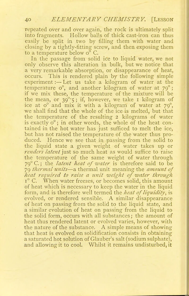 repeated over and over again, the rock is ultimately split into fragments. Hollow balls of thick cast-iron can thus easily be split in two by filling them with water and closing by a tightly-fitting screw, and then exposing them to a temperature below o° C. In the passage from solid ice to liquid water, we not only observe this alteration in bulk, but we notice that a very remarkable absorption, or disappearance of heat, occurs. This is rendered plain by the following simple experiment:— Let us take a kilogram of water at the temperature o°, and another kilogram of water at 790 ; if we mix these, the temperature of the mixture will be the mean, or 39°5 ; if, however, we take 1 kilogram of ice at o° and mix it with a kilogram of water at 790, we shall find that the whole of the ice is melted, but that the temperature of the resulting 2 kilograms of water is exactly o°; in other words, the whole of the heat con- tained in the hot water has just sufficed to melt the ice, but has not raised the temperature of the water thus pro- duced. Hence we see that in passing from the solid to the liquid state a given weight of water takes up or renders latent just so much heat as would suffice to raise the temperature of the same weight of water through 790 C.; the latent heat of water is therefore said to be 79 thermal units—a thermal unit meaning the amount of heat required to raise a unit weight of water through i° C. When water freezes, or becomes solid, this amount of heat which is necessary to keep the water in the liquid form, and is therefore well termed the heat of liquidity, is evolved, or rendered sensible. A similar disappearance of heat on passing from the solid to the liquid state, and a similar evolution of heat on passing from the liquid to the solid form, occurs with all substances; the amount of heat thus rendered latent or evolved varies, however, with the nature of the substance. A simple means of showing that heat is evolved on solidification consists in obtaining a saturated hot solution of Glauber's salt (sodium sulphate), and allowing it to cool. Whilst it remains undisturbed, it