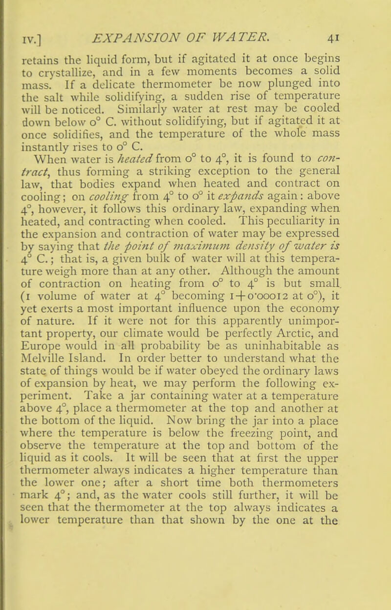 retains the liquid form, but if agitated it at once begins to crystallize, and in a few moments becomes a solid mass. If a delicate thermometer be now plunged into the salt while solidifying, a sudden rise of temperature will be noticed. Similarly water at rest may be cooled down below o° C. without solidifying, but if agitated it at once solidifies, and the temperature of the whole mass instantly rises to o° C. When water is heated from o° to 40, it is found to con- tract, thus forming a striking exception to the general law, that bodies expand when heated and contract on cooling; on cooling from 40 to o° it expands again: above 40, however, it follows this ordinary law, expanding when heated, and contracting when cooled. This peculiarity in the expansion and contraction of water may be expressed by saying that the point of maximum density of water is 4° C.; that is, a given bulk of water will at this tempera- ture weigh more than at any other. Although the amount of contraction on heating from o° to 40 is but small. (1 volume of water at 40 becoming i-(-o-oooi2 at o°), it yet exerts a most important influence upon the economy of nature. If it were not for this apparently unimpor- tant property, our climate would be perfectly Arctic, and Europe would in all probability be as uninhabitable as Melville Island. In order better to understand what the state of things would be if water obeyed the ordinary laws of expansion by heat, we may perform the following ex- periment. Take a jar containing water at a temperature above 4° place a thermometer at the top and another at the bottom of the liquid. Now bring the jar into a place where the temperature is below the freezing point, and observe the temperature at the top and bottom of the liquid as it cools. It will be seen that at first the upper thermometer always indicates a higher temperature than the lower one; after a short time both thermometers mark 40; and, as the water cools still further, it will be seen that the thermometer at the top always indicates a lower temperature than that shown by the one at the