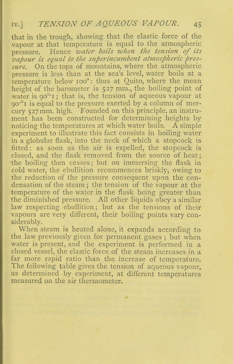 that in the trough, showing that the elastic force of the vapour at that temperature is equal to the atmospheric pressure. Hence water boils when the tension of its vapour is equal to the superincumbent atmospheric pres- sure. On the tops of mountains, where the atmospheric pressure is less than at the sea's level, water boils at a temperature below ioo°: thus at Quito, where the mean height of the barometer is 527 mm., the boiling point of water is 900-i; that is, the tension of aqueous vapour at 90 01 is equal to the pressure exerted by a column of mer- cury 527 mm. high. Founded on this principle, an instru- ment has been constructed for determining heights by noticing the temperatures at which water boils. A simple experiment to illustrate this fact consists in boiling water in a globular flask, into the neck of which a stopcock is fitted: as soon as the air is expelled, the stopcock is closed, and the flask removed from the source of heat; the boiling then ceases; but on immersing the flask in cold water, the ebullition recommences briskly, owing to the reduction of the pressure consequent upon the con- densation of the steam; the tension of the vapour at the temperature of the water in the flask being greater than the diminished pressure. All other liquids obey a similar law respecting ebullition; but as the tensions of their vapours are very different, their boiling points vary con- siderably. When steam is heated alone, it expands according to the law previously given for permanent gases ; but when water is present, and the experiment is performed in a closed vessel, the elastic force of the steam increases in a far more rapid ratio than the increase of temperature. The following table gives the tension of aqueous vapour, as determined by experiment, at different temperatures measured on the air thermometer.
