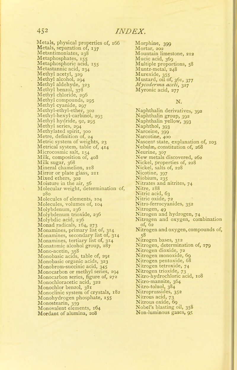Metals, physical properties of, 166 Metals, separation of, 137 Metantimoniates, 238 Metaphosphates, 155 Metaphosphoric acid, 155 Metastannic acid, 234 Methyl acetyl, 329 Methyl alcohol, 294 Methyl aldehyde, 323 Methyl benzol, 378 Methyl chloride, 296 Methyl compounds, 295 Methyl cyanide, 297 Methyl-ethyl-ether, 302 Methyl-hexyl-carbinol, 293 Methyl hydride, 92, 295 Methyl series, 294 Methylated spirit, 300 Metre, definition of, 24 Metric system of weights, 23 Metrical system, table of, 414 Microcosmic salt, 154 Milk, composition of, 408 Milk sugar, 368 Mineral chamelion, 218 Mirror or plate glass, 211 Mixed ethers, 302 Moisture in the air, 56 Molecular weight, determination of, 280 Molecules of elements, 104 Molecules, volumes of, 104 Molybdenum, 236 Molybdenum trioxide, 236 Molybdic acid, 236 Monad radicals, 164, 273 Monamines, primary list of, 314 Monamines, secondary list of, 314 Monamines, tertiary list of, 314 Monatomic alcohol group, 287 Mono-acetin, 358 Monobasic acids, table of, 291 Monobasic organic acids, 323 Monobrom-succinic acid, 345 Monocarbon or methyl series, 294 Monocarbon series, figure of, 272 Monochloracetic acid, 322 Monochlor benzol, 381 Monoclinic system of crystals, 182 Monohydrogen phosphate, 155 Monostearin, 359 Monovalent elements, 164 Mordant of alumina, 208 Morphine, 399 Mortar, 202 Mountain limestone, 212 Mucic acid, 369 Multiple proportions, 58 Muntz-metal, 248 Murexide, 355 Mustard, oil of, 361, 377 Mycoderma aceti, 327 Myronic acid, 277 N. Naphthalin derivatives, 392 Naphthalin group, 392 Naphthalin yellow, 393 Naphthol, 393 Narceine, 399 Narcotine, 400 Nascent- state, explanation of, 103 Nebulae, constitution of, 268 Neurine, 307 New metals discovered, 262 Nickel, properties of, 228 Nickel, salts of, 22S Nicotine, 397 Niobium, 235 Nitrates and nitrites, 74 Nitre, 188 Nitric acid, 63 Nitric oxide, 72 Nitro-ferrocyanides, 352 Nitrogen, 49 Nitrogen and hydrogen, 74 Nitrogen and oxygen, combination of, 62 Nitrogen and oxygen, compounds of, 58 Nitrogen bases, 312 Nitrogen, determination of, 279 Nitrogen dioxide, 72 Nitrogen monoxide, 69 Nitrogen pentoxide, 68 Nitrogen tetroxide, 74 Nitrogen trioxide, 73 Nitro-hydrochloric acid, 108 Nitro-mannite, 364 Nitro-toluol, 384 Nitroprussides, 352 Nitrous acid, 73 Nitrous oxide, 69 Nobel's blasting oil, 358 Non-luminous gases, 95