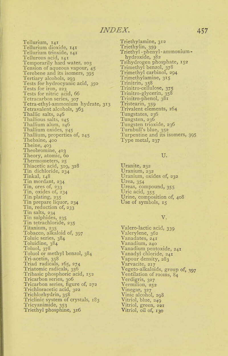 Tellurium, 141 Tellurium dioxide, 141 Tellurium trioxide, 141 Tellurous acid, 141 Temporarily hard water, 203 Tension of aqueous vapour, 45 Terebene and its isomers, 39s Tertiary alcohols, 293 Tests for hydrocyanic acid, 350 Tests for iron, 223 Tests for nitric acid, 66 Tctracarbon series, 307 Tetra-ethyl-ammonium hydrate, 313 Tetravalent alcohols, 363 ThaJlic salts, 246 Thallious salts, 24s Thallium alum, 246 Thallium oxides, 245 Thallium, properties of, 245 Thebaine, 400 Theine, 403 Theobromine, 403 Theory, atomic, 60 Thermometers, 25 Thiacetic acid, 319, 328 Tin dichloride, 234 Tinkal, 148 Tin mordant, 234 Tin, ores of, 233 Tin, oxides of, 234 Tin plating, 235 Tin prepare liquor, 234 Tin, reduction of, 233 Tin salts, 234 Tin sulphides, 235 Tin tetrachloride, 235 Titanium, 23s Tobacco, alkaloid of, 397 Toluic series, 384 Toluidine, 384 Toluol, 378 Toluol or methyl benzol, 384 Tri-acetin, 358 Triad radicals, 165, 274 Triatomic radicals, 356 Tribasic phosphoric acid, 152 Tricarbon scries, 306 Tricarbon series, figure of, 272 Trichloracetic acid, 322 Trichlorhydrin, 358 Triclinic system of crystals, 183 Tricyanimide, 353 Triethyl phosphine, 316 Triethylamine, 312 Triethylin, 359 Triethyl -phenyl-ammonium - hydroxide, 382 Trihydrogen phosphate, 132 Trimethyl benzol, 378 Trimethyl carbinol, 294 Trimethylamine, 315 Trinitrin, 358 Trinitro-cellulose, 375 Trinitro-glycerin, 358 Trinitro-phenol, 381 Tristearin, 359 Trivalent elements, 164 Tungstates, 236 Tungsten, 236 Tungsten trioxide, 236 Turnbull's blue, 352 Turpentine and its isomers, 395 Type metal, 237 U. Uranite, 232 Uranium, 232 Uranium, oxides of, 232 Urea, 354 Ureas, compound, 355 Uric acid, 355 Urine, composition of, 408 Use of symbols, 15 V. Valero-lactic acid, 339 Valerylene, 362 Vanadates, 241 Vanadium, 240 Vanadium pentoxide, 241 Vanadyl chloride, 241 Vapour density, 283 Varvacite, 217 Vegeto-alkaloids, group of, 397 Ventilation of rooms, 84 Verdigris, 327 Vermilion, 252 Vinegar, 327 Vinic alcohol, 298 Vitriol, blue, 249 Vitriol, green, 221 Vitriol, oil of, 130
