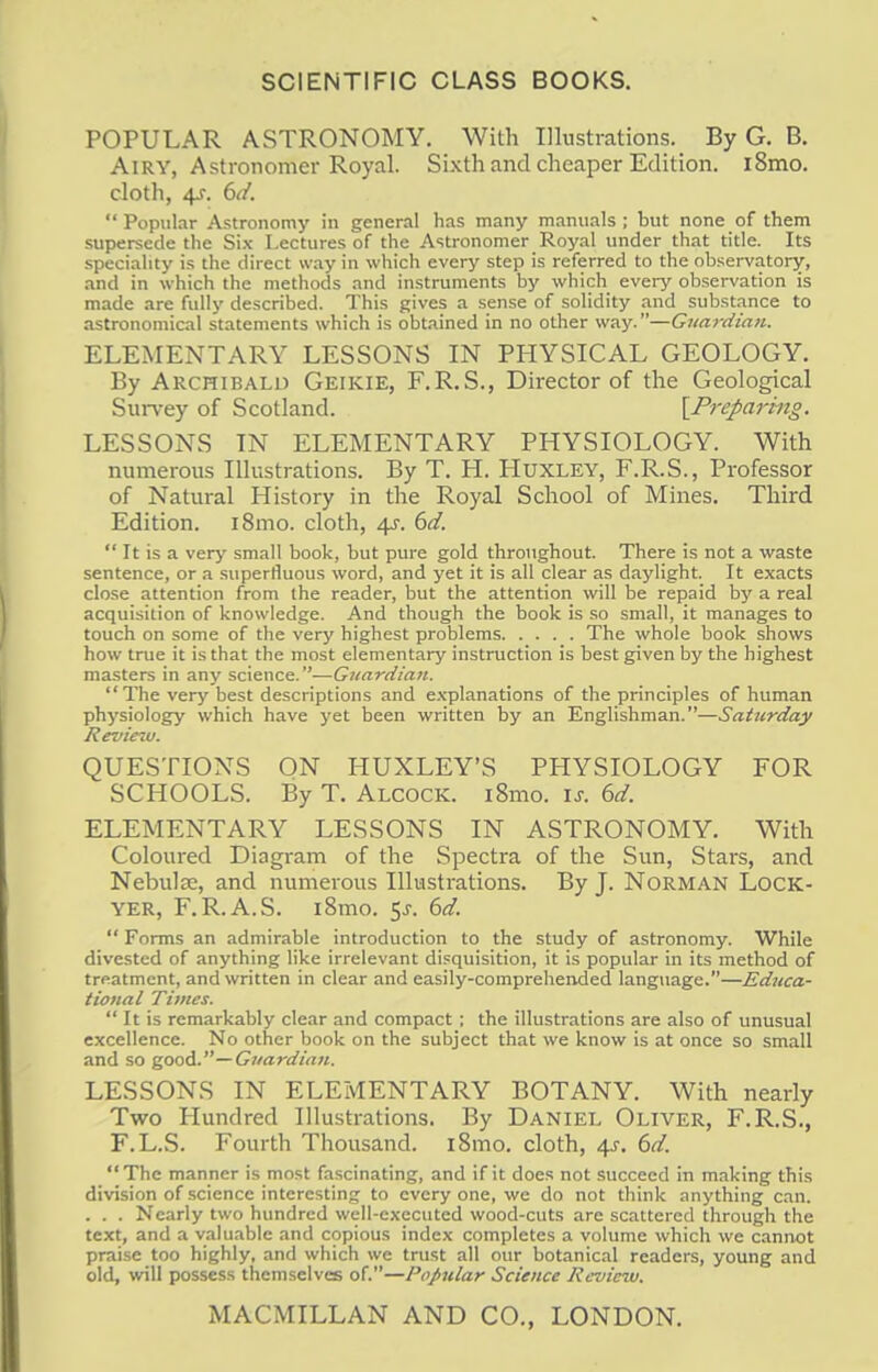 SCIENTIFIC CLASS BOOKS. POPULAR ASTRONOMY. With Illustrations. By G. B. Airy, Astronomer Royal. Sixth and cheaper Edition. i8mo. cloth, 4J. 6d.  Popular Astronomy in general has many manuals ; but none of them supersede the Six Lectures of the Astronomer Royal under that title. Its speciality is the direct way in which every step is referred to the observatory, and in which the methods and instruments by which every observation is made are fully described. This gives a sense of solidity and substance to astronomical statements which is obtained in no other way.—Guardian. ELEMENTARY LESSONS IN PHYSICAL GEOLOGY. By Archibald Geikie, F.R.S., Director of the Geological Survey of Scotland. [Preparing. LESSONS IN ELEMENTARY PHYSIOLOGY. With numerous Illustrations. By T. H. Huxley, F.R.S., Professor of Natural History in the Royal School of Mines. Third Edition. i8mo. cloth, 4s. 6d.  It is a very small book, but pure gold throughout. There is not a waste sentence, or a superfluous word, and yet it is all clear as daylight. It exacts close attention from the reader, but the attention will be repaid by a real acquisition of knowledge. And though the book is so small, it manages to touch on some of the very highest problems The whole book shows how true it is that the most elementary instruction is best given by the highest masters in any science.—Guardian. The very best descriptions and explanations of the principles of human physiology which have yet been written by an Englishman.—Saturday Review. QUESTIONS ON HUXLEY'S PHYSIOLOGY FOR SCHOOLS. By T. Alcock. 181110. is. 6d. ELEMENTARY LESSONS IN ASTRONOMY. With Coloured Diagram of the Spectra of the Sun, Stars, and Nebulae, and numerous Illustrations. By J. Norman Lock- yer, F.R.A.S. i8mo. 5j. 6d.  Forms an admirable introduction to the study of astronomy. While divested of anything like irrelevant disquisition, it is popular in its method of treatment, and written in clear and easily-comprehended language.—Educa- tional Times.  It is remarkably clear and compact ; the illustrations are also of unusual excellence. No other book on the subject that we know is at once so small and so good.'— Guardian. LESSONS IN ELEMENTARY BOTANY. With nearly Two Hundred Illustrations. By Daniel Oliver, F.R.S., F.L.S. Fourth Thousand. i8mo. cloth, 4J. 6d. The manner is most fascinating, and if it does not succeed in making this division of science interesting to every one, we do not think anything can. . . . Nearly two hundred well-executed wood-cuts are scattered through the text, and a valuable and copious index completes a volume which we cannot praise too highly, and which we trust all our botanical readers, young and old, will possess themselves of.—Popular Science Review. MACMILLAN AND CO., LONDON.