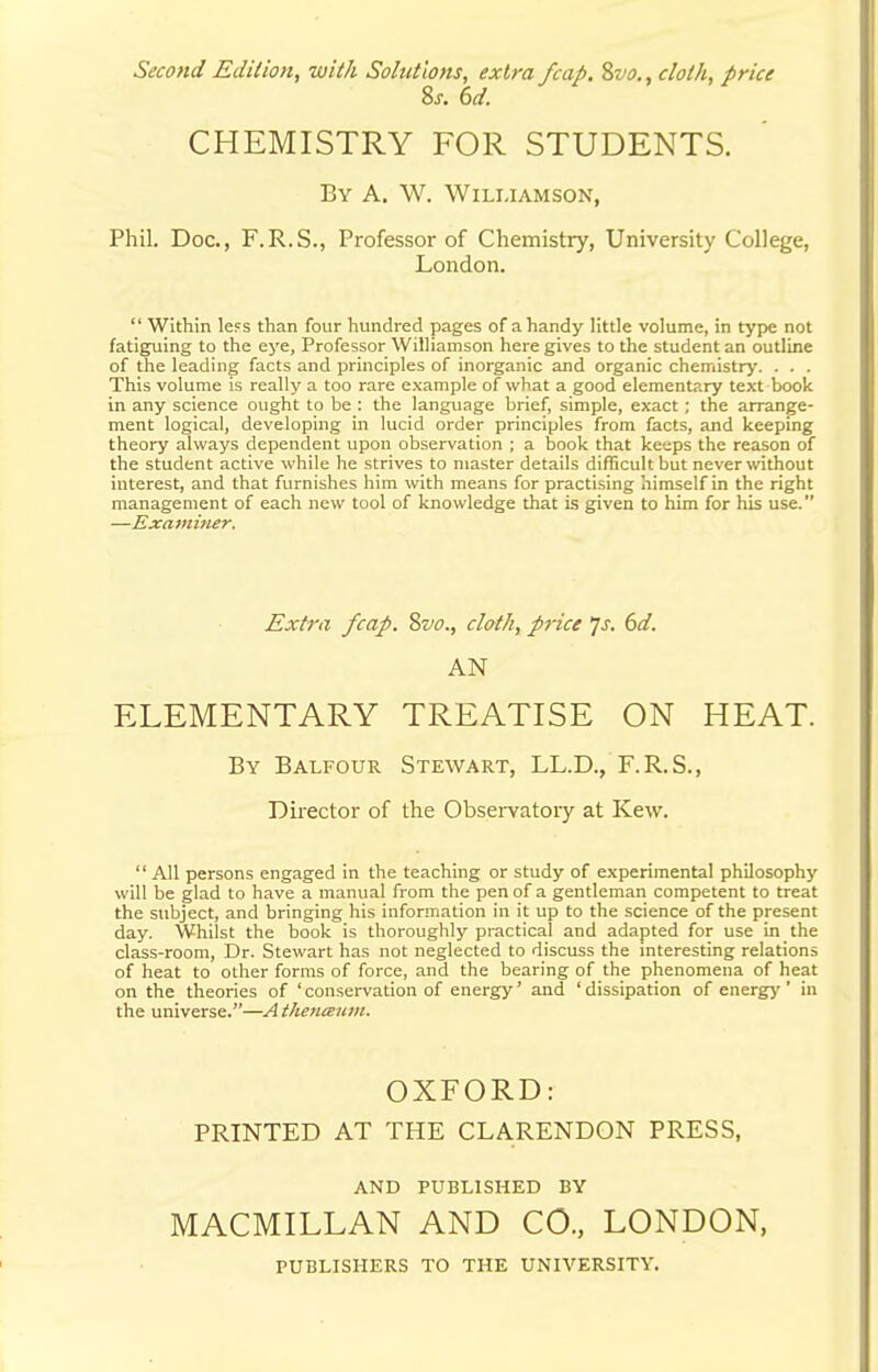 Second Edition, with Solutions, extra /cap. Svo., cloth, price 8x. 6d. CHEMISTRY FOR STUDENTS. By A. W. Williamson, Phil. Doc, F.R.S., Professor of Chemistry, University College, London.  Within less than four hundred pages of a handy little volume, in type not fatiguing to the eye, Professor Williamson here gives to the student an outline of the leading facts and principles of inorganic and organic chemistry. . . . This volume is really a too rare example of what a good elementary text book in any science ought to be : the language brief, simple, exact ; the arrange- ment logical, developing in lucid order principles from facts, and keeping theory always dependent upon observation ; a book that keeps the reason of the student active while he strives to master details difficult but never without interest, and that furnishes him with means for practising himself in the right management of each new tool of knowledge that is given to him for his use. —Examiner. Extra /cap. %vo., cloth, price Js. 6d. AN ELEMENTARY TREATISE ON HEAT. By Balfour Stewart, LL.D., F.R.S., Director of the Observatory at Kew.  All persons engaged in the teaching or study of experimental philosophy will be glad to have a manual from the pen of a gentleman competent to treat the subject, and bringing his information in it up to the science of the present day. Whilst the book is thoroughly practical and adapted for use in the class-room, Dr. Stewart has not neglected to discuss the interesting relations of heat to other forms of force, and the bearing of the phenomena of heat on the theories of ' conservation of energy' and ' dissipation of energy ' in the universe.—Athenmum. OXFORD: PRINTED AT THE CLARENDON PRESS, AND PUBLISHED BY MACMILLAN AND CO., LONDON, PUBLISHERS TO THE UNIVERSITY.