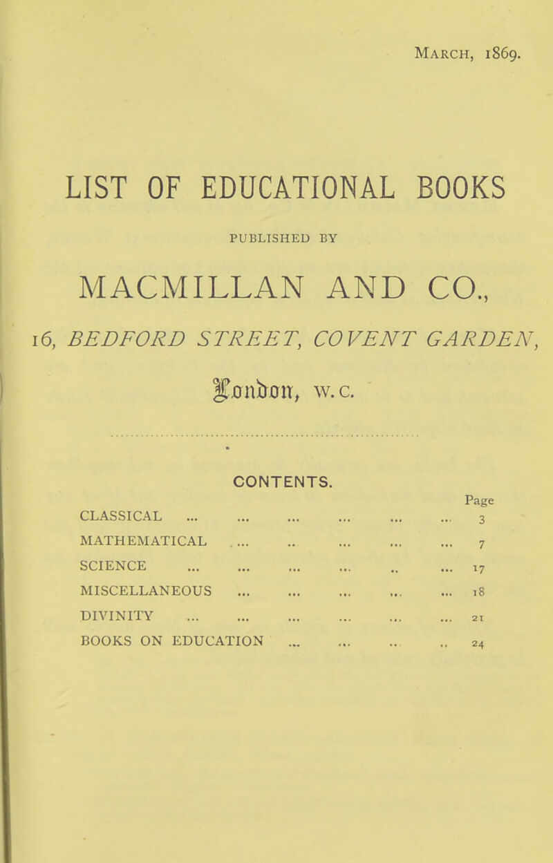 March, 1869. LIST OF EDUCATIONAL BOOKS PUBLISHED BY MACMILLAN AND CO., 16, BEDFORD STREET, CO VENT GARDEN, Stonfrtw, w.c. CONTENTS. CLASSICAL MATHEMATICAL SCIENCE MISCELLANEOUS DIVINITY BOOKS ON EDUCATION Page 3 7 17 18 21 24