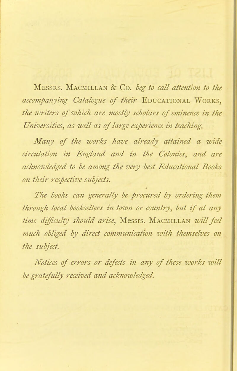 Messrs. Macmillan & Co. beg to call attention to the accompanying Catalogue of their Educational Works, the writers of which are mostly scholars of eminence in the Universities, as well as of large experience iti teaching. Many of the works have already attained a wide circulation in England and in the Colonies, and are acknowledged to be among the very best Educational Books on their respective subjects. The books can generally be pjvcured by ordering them through local booksellers in totmi or country, but if at any time difficulty should arise, Messrs. Macmillan will feel much obliged by direct communication with themselves on the subject. Notices of errors or defects in any of these works will be gratefully received and acknowledged.