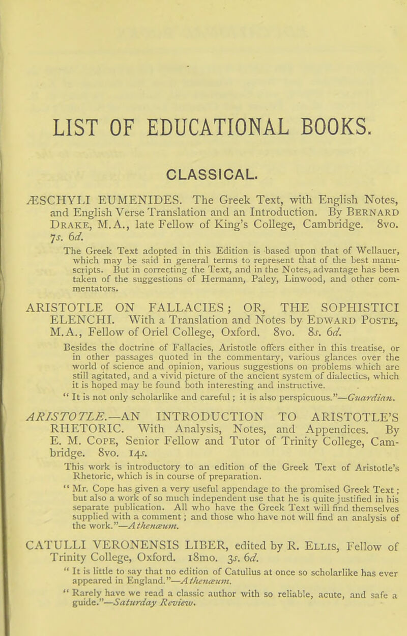LIST OF EDUCATIONAL BOOKS. CLASSICAL. ^ESCHYLI EUMENIDES. The Greek Text, with English Notes, and English Verse Translation and an Introduction. By Bernard Drake, M.A., late Fellow of King's College, Cambridge. 8vo. 7-r. 6d. The Greek Text adopted in this Edition is based upon that of Wellauer, which may be said in general terms to represent that of the best manu- scripts. But in correcting the Text, and in the Notes, advantage has been taken of the suggestions of Hermann, Paley, Linwood, and other com- mentators. ARISTOTLE ON FALLACIES; OR, THE SOPHISTICI ELENCHI. With a Translation and Notes by Edward Poste, M.A., Fellow of Oriel College, Oxford. 8vo. 8j. 6d. Besides the doctrine of Fallacies, Aristotle offers either in this treatise, or in other passages quoted in the commentary, various glances over the world of science and opinion, various suggestions on problems which arc still agitated, and a vivid picture of the ancient system of dialectics, which it is hoped may be found both interesting and instructive.  It is not only scholarlike and careful; it is also perspicuous.—Guardian. ARISTOTLE.—AN INTRODUCTION TO ARISTOTLE'S RHETORIC. With Analysis, Notes, and Appendices. By E. M. Cope, Senior Fellow and Tutor of Trinity College, Cam- bridge. 8vo. 14J. This work is introductory to an edition of the Greek Text of Aristotle's Rhetoric, which is in course of preparation.  Mr. Cope has given a very useful appendage to the promised Greek Text; but also a work of so much independent use that he is quite justified in his separate publication. All who have the Greek Text will find themselves supplied with a comment; and those who have not will find an analysis of the work.—At/ten&um. CATULLI VERONENSIS LIBER, edited by R. Ellis, Fellow of Trinity College, Oxford. i8mo. 3^ 6d.  It is little to say that no edition of Catullus at once so scholarlike has ever appeared in England.—Atlienceum.  Rarely have we read a classic author with so reliable, acute, and safe a guide.—Saturday Revie%u.