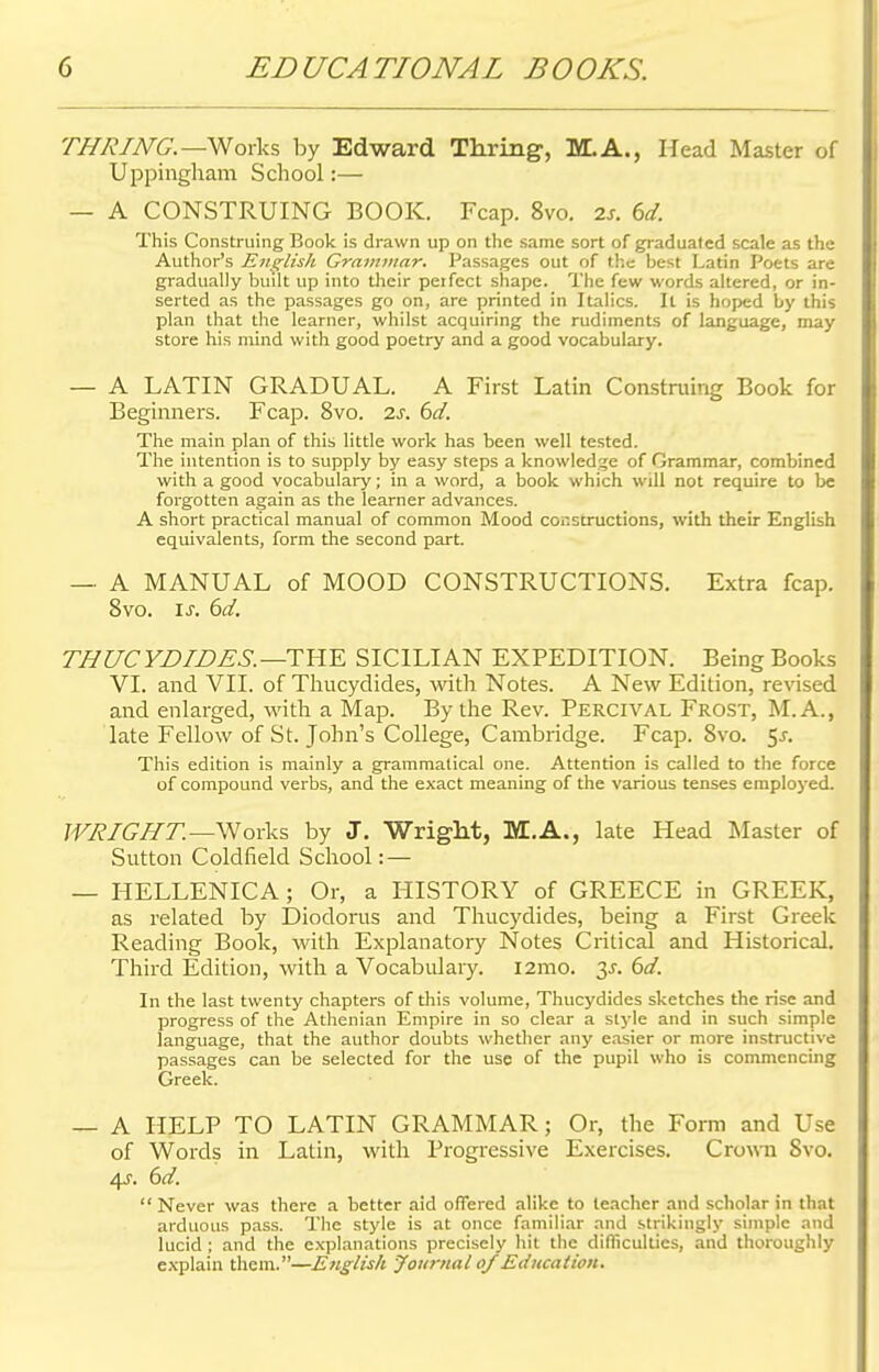 TJ7R/JVG.—Works by Edward Thring, M.A., Head Master of Uppingham School:— — A CONSTRUING BOOK. Fcap. 8vo. zs. 6d. This Construing Book is drawn up on the same sort of graduated scale as the Author's English Grammar. Passages out of the best Latin Poets are gradually built up into their peifcct shape. The few words altered, or in- serted as the passages go on, are printed in Italics. It is hoped by this plan that the learner, whilst acquiring the rudiments of language, may store his mind with good poetry and a good vocabulary. — A LATIN GRADUAL. A First Latin Construing Book for Beginners. Fcap. 8vo. 2s. 6d. The main plan of this little work has been well tested. The intention is to supply by easy steps a knowledge of Grammar, combined with a good vocabulary; in a word, a book which will not require to be forgotten again as the learner advances. A short practical manual of common Mood constructions, with their English equivalents, form the second part. — A MANUAL of MOOD CONSTRUCTIONS. Extra fcap. 8vo. is. 6d. THUCYDIDES.—THE SICILIAN EXPEDITION. Being Books VI. and VII. of Thucydides, with Notes. A New Edition, revised and enlarged, with a Map. By the Rev. Percival Frost, M.A., late Fellow of St. John's College, Cambridge. Fcap. 8vo. $s. This edition is mainly a grammatical one. Attention is called to the force of compound verbs, and the exact meaning of the various tenses employed. WRIGHT.— Works by J. Wright, M.A., late Head Master of Sutton Coldfield School: — — HELLENICA; Or, a HISTORY of GREECE in GREEK, as related by Diodorus and Thucydides, being a First Greek Reading Book, with Explanatory Notes Critical and Historical. Third Edition, with a Vocabulary. l2mo. 3*. 6d. In the last twenty chapters of this volume, Thucydides sketches the rise and progress of the Athenian Empire in so clear a style and in such simple language, that the author doubts whether any easier or more instructive passages can be selected for the use of the pupil who is commencing Greek. — A HELP TO LATIN GRAMMAR; Or, the Form and Use of Words in Latin, with Progressive Exercises. Crown Svo. 4s. 6d.  Never was there a better aid offered alike to teacher and scholar in that arduous pass. The style is at once familiar and strikingly simple and lucid ; and the explanations precisely hit the difficulties, and thoroughly explain them.—English Journal of Education.