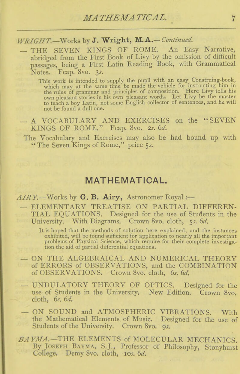 // RIGHT.—Works by J. Wright, TULA.—Continued. — THE SEVEN KINGS OF ROME. An Easy Narrative, abridged from the First Book of Livy by the omission of difficult passages, being a First Latin Reading Book, with Grammatical Notes. Fcap. 8vo. y. This work is intended to supply the pupil with an easy Construing-book, which may at the same time be made the vehicle for instructing him in the rules of grammar and principles of composition. Here Livy tells his own pleasant stories in his own pleasant words. Let Livy be the master to teach a boy Latin, not some English collector of sentences, and he will not be found a dull one. — A VOCABULARY AND EXERCISES on the SEVEN KINGS OF ROME. Fcap. 8vo. 2s. 6d. The Vocabulary and Exercises may also be had bound up with The Seven Kings of Rome, price $s. MATHEMATICAL. AIRY.—Works by G. B. Airy, Astronomer Royal:— — ELEMENTARY TREATISE ON PARTIAL DIFFEREN- TIAL EQUATIONS. Designed for the use of Students in the University. With Diagrams. Crown 8vo. cloth, $s. 6d. It is hoped that the methods of solution here explained, and the instances exhibited, will be found sufficient for application to nearly all the important problems of Physical Science, which require for their complete investiga- tion the aid of partial differential equations. — ON THE ALGEBRAICAL AND NUMERICAL THEORY of ERRORS of OBSERVATIONS, and the COMBINATION of OBSERVATIONS. Crown 8vo. cloth, 6s. 6dr — UNDULATORY THEORY OF OPTICS. Designed for the use of Students in the University. New Edition. Crown 8vo. cloth, 6s. 6d. — ON SOUND and ATMOSPHERIC VIBRATIONS. With the Mathematical Elements of Music. Designed for the use of Students of the University. Crown 8vo. gs. BA YMA.—THE ELEMENTS of MOLECULAR MECHANICS. By Joseph Bayma, S.J., Professor of Philosophy, Stonyhurst College. Demy 8vo. cloth, ioj. 6d.