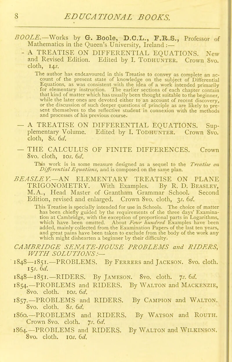 BOOLE.—-Works by G. Boole, D.C.L., F.R.S., Professor of Mathematics in the Queen's University, Ireland :— - A TREATISE ON DIFFERENTIAL EQUATIONS. New and Revised Edition. Edited by I. Todhunter. Crown 8vo. cloth, 14J. The author has endeavoured in this Treatise to convey as complete an ac- count of the present state of knowledge on the subject of Differential Equations, as was consistent with the idea of a work intended primarily for elementary instruction. The earlier sections of each chapter contain that kind of matter which has usually been thought suitable to the beginner, while the later ones are devoted either to an account of recent discovery, or the discussion of such deeper questions of principle as are likely to pre- sent themselves to the reflective student in connexion with the methods and processes of his previous course. — A TREATISE ON DIFFERENTIAL EQUATIONS. Sup- plementary Volume. Edited by I. Todhunter. Crown 8vo. cloth, Ss. 6d. — THE CALCULUS OF FINITE DIFFERENCES. Crown 8vo. cloth, 10s. 6d. This work is in some measure designed as a sequel to the Treatise on Differential Equations, and is composed on the same plan. BEASLE Y.—AN ELEMENTARY TREATISE ON PLANE TRIGONOMETRY. With Examples. By R. D. Beasley, M.A., Head Master of Grantham Grammar School. Second Edition, revised and enlarged. Crown 8vo. cloth, y. 6d. This Treatise is specially intended for use in Schools. The choice of matter has been chiefly guided by the requirements of the three days' Examina- tion at Cambridge, with the exception of proportional parts in Logarithms, which have been omitted. About Four hundred Examples have been added, mainly collected from the Examination Papers of the last ten years, and great pains have been taken to exclude from the body of the work any which might dishearten a beginner by their difficulty. CAMBRIDGE SENATE-HOUSE PROBLEMS and RIDERS, WITH SOLUTIONS:— 1848—1851.—PROBLEMS. By Ferrers and Jackson. 8vo. cloth. 15J. 6d. 1848—1851.—RIDERS. By Jameson. 8vo. cloth, p. 6d. 1854.—PROBLEMS and RIDERS. By Walton and Mackenzie, 8vo. cloth, 10s. 6d. 1857.—PROBLEMS and RIDERS. By Campion and Walton. 8vo. cloth. Ss. 6d. i860.—PROBLEMS and RIDERS. By Watson and Routh. Crown 8vo. cloth. 7-r. 6d. 1864.—PROBLEMS and RIDERS. By Walton and Wilkinson. 8vo. cloth, icxr. 6d.