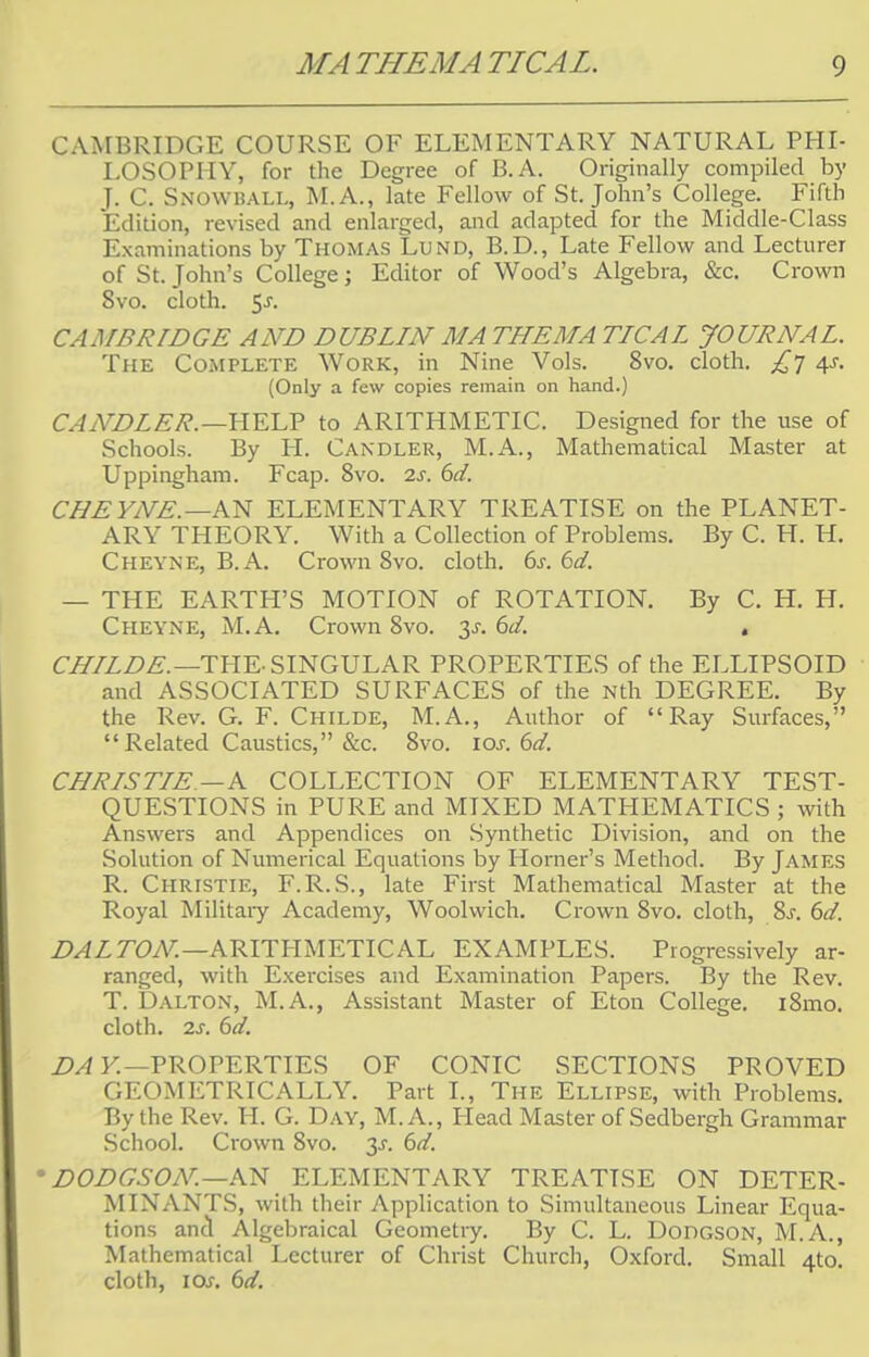 CAMBRIDGE COURSE OF ELEMENTARY NATURAL PHI- LOSOPHY, for the Degree of B. A. Originally compiled by J. C. Snowball, M.A., late Fellow of St. John's College. Fifth Edition, revised and enlarged, and adapted for the Middle-Class Examinations by Thomas Lund, B.D., Late Fellow and Lecturer of St. John's College; Editor of Wood's Algebra, &c. Crown Svo. cloth. 5-r. CAMBRIDGE AND DUBLIN MA THEMA TICAL JOURNAL. The Complete Work, in Nine Vols. Svo. cloth. £j 4s. (Only a few copies remain on hand.) CANDLER.—HELP to ARITHMETIC. Designed for the use of Schools. By H. Candler, M.A., Mathematical Master at Uppingham. Fcap. 8vo. 2s. 6d. CHE YNE. —AN ELEMENTARY TREATISE on the PLANET- ARY THEORY. With a Collection of Problems. By C. H. H. Cheyne, B.A. Crown Svo. cloth. 6s. 6d. — THE EARTH'S MOTION of ROTATION. By C. H. H. Cheyne, M.A. Crown 8vo. y. 6d. . CHILDE.—THE- SINGULAR PROPERTIES of the ELLIPSOID and ASSOCIATED SURFACES of the Nth DEGREE. By the Rev. G. F. Childe, M.A., Author of Ray Surfaces,  Related Caustics, &c. Svo. \os. 6d. CHRIS TIE.—A COLLECTION OF ELEMENTARY TEST- QUESTIONS in PURE and MIXED MATHEMATICS ; with Answers and Appendices on Synthetic Division, and on the Solution of Numerical Equations by Horner's Method. By JAMES R. Christie, F.R.S., late First Mathematical Master at the Royal Military Academy, Woolwich. Crown Svo. cloth, 8s. 6d. DAL TON.—ARITHMETICAL EXAMPLES. Progressively ar- ranged, with Exercises and Examination Papers. By the Rev. T. Dalton, M.A., Assistant Master of Eton College. i8mo. cloth, is. 6d. DA Y.—PROPERTIES OF CONIC SECTIONS PROVED GEOMETRICALLY. Part I., The Ellipse, with Problems. By the Rev. H. G. Day, M.A., Plead Master of Sedbergh Grammar School. Crown 8vo. y. 6d. • DODGSON.—KS ELEMENTARY TREATISE ON DETER- MINANTS, with their Application to Simultaneous Linear Equa- tions and Algebraical Geometry. By C. L. Dodgson, M.A., Mathematical Lecturer of Christ Church, Oxford. Small 4to. cloth, ior. 6d.