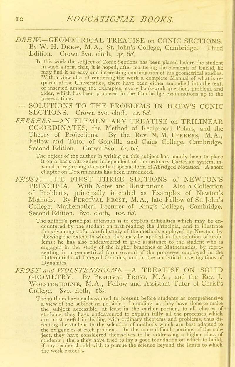 DREW.—GEOMETRICAL TREATISE on CONIC SECTIONS. By W. H. Drew, M.A., St. John's College, Cambridge. Third Edition. Crown 8vo. cloth, 4^. 6d. In this work the suhject of Conic Sections has been placed before the student in such a form that, it is hoped, after mastering the elements of Euclid, he may find it an easy and interesting continuation of his geometrical studies. With a view also of rendering the work a complete Manual of what is re- quired at the Universities, there have been either embodied into the text, or inserted among the examples, every book-work question, problem, and rider, which has been proposed in the Cambridge examinations up to the present time. — SOLUTIONS TO THE PROBLEMS IN DREWS CONIC SECTIONS. Crown 8vo. cloth, 4s. 6d. FERRERS. —AN ELEMENTARY TREATISE on TRILINEAR CO-ORDINATES, the Method of Reciprocal Polars, and the Theory of Projections. By the Rev. N. M. Ferrers, M.A., Fellow and Tutor of Gonville and Cams College, Cambridge. Second Edition. Crown 8vo. 6s. 6d. The object of the author in writing on this subject has mainly been to place it on a basis altogether independent of the ordinary Cartesian system, in- stead of regarding it as only a special form of Abridged Notation. A short chapter on Determinants has been introduced. FROST.—THE FIRST THREE SECTIONS of NEWTON'S PRINCIPIA. With Notes and Illustrations. Also a Collection of Problems, principally intended as Examples of Newton's Methods. By Percival Frost, M.A., late Fellow of St. John's College, Mathematical Lecturer of King's College, Cambridge. Second Edition. 8vo. cloth, 10s. 6d. The author's principal intention is to explain difficulties which may be en- countered by the student on first reading the Principia, and to illustrate the advantages of a careful study of the methods employed by Newton, by showing the extent to which they may be applied in the solution of prob- lems ; he has also endeavoured to give assistance to the student who is engaged in the study of the higher branches of Mathematics, by repre- senting in a geometrical form several of the processes employed in the Differential and Integral Calculus, and in the analytical investigations of Dynamics. FROST and WOLSTENHOLME. —A TREATISE ON SOLID GEOMETRY. By Percival Frost, M.A., and the Rev. J. Wolstenholme, M.A., Fellow and Assistant Tutor of Christ's College. 8vo. cloth, i8j. The authors have endeavoured to present before students as comprehensive a view of the subject as possible. Intending as they have done to make the subject accessible, at least in the earlier portion, to all classes of students, they have endeavoured to explain fully all the processes which are most useful in dealing with ordinary theorems and problems, thus di- recting the student to the selection of methods which arc best adapted to the exigencies of each problem. In the more difficult portions of the sub- ject, they have considered themselves to be addressing a higher class of students ; there they have tried to lay a good foundation on which to build, if any reader should wish to pursue the science beyond the limits to which the work extends.
