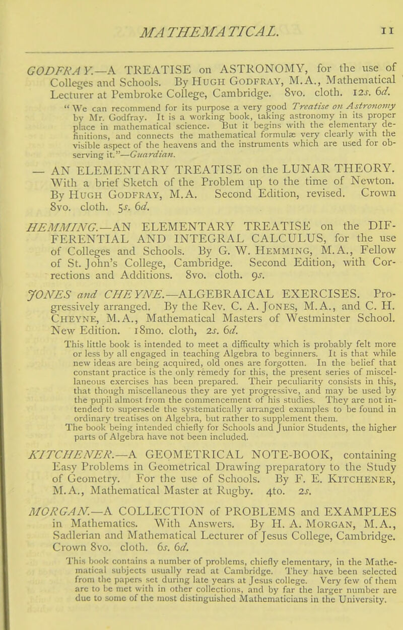 GODFRA Y.—A TREATISE on ASTRONOMY, for the use of Colleges and Schools. By Hugh Godfray, M.A., Mathematical Lecturer at Pembroke College, Cambridge. Svo. cloth. 12s. 6d.  We can recommend for its purpose a very good Treatise on Astronomy by Mr. Godfray. It is a working book, taking astronomy in its proper place in mathematical science. But it begins with the elementary de- finitions, and connects the mathematical formulae very clearly with the visible aspect of the heavens and the instruments which are used for ob- serving it.—Guardian. — AN ELEMENTARY TREATISE on the LUNAR THEORY. With a brief Sketch of the Problem up to the time of Newton. By Hugh Godfray, M.A. Second Edition, revised. Crown Svo. cloth. $s. 6d. HE AIMING. —AN ELEMENTARY TREATISE on the DIF- FERENTIAL AND INTEGRAL CALCULUS, for the use of Colleges and Schools. By G. W. Hemming, M.A., Fellow of St. John's College, Cambridge. Second Edition, with Cor- rections and Additions. Svo. cloth, gs. JONES and CHE YNE.—ALGEBRAICAL EXERCISES. Pro- gressively arranged. By the Rev. C. A. Jones, M.A., and C. H. Cheyne, M.A., Mathematical Masters of Westminster School. New Edition. i8mo. cloth, 2s. 6d. This little book is intended to meet a difficulty which is probably felt more or less by all engaged in teaching Algebra to beginners. It is that while new ideas are being acquired, old ones are forgotten. In the belief that constant practice is the only remedy for this, the present series of miscel- laneous exercises has been prepared. Their peculiarity consists in this, that though miscellaneous they are yet progressive, and may be used by the pupil almost from the commencement of his studies. They are not in- tended to supersede the systematically arranged examples to be found in ordinary treatises on Algebra, but rather to supplement them. The book being intended chiefly for Schools and junior Students, the higher parts of Algebra have not been included. KITCHENER. —A GEOMETRICAL NOTE-BOOK, containing Easy Problems in Geometrical Drawing preparatory to the Study of Geometry. For the use of Schools. By F. E. Kitchener, M.A., Mathematical Master at Rugby. 4to. 2s. MORGAN—A COLLECTION of PROBLEMS and EXAMPLES in Mathematics. With Answers. By H. A. Morgan, M.A., Sadlerian and Mathematical Lecturer of Jesus College, Cambridge. Crown 8vo. cloth. 6s. 6d. This book contains a number of problems, chiefly elementary, in the Mathe- matical subjects usually read at Cambridge. They have been selected from the papers set during late years at Jesus college. Very few of them arc to be met with in other collections, and by far the larger number are due to some of the most distinguished Mathematicians in the University.