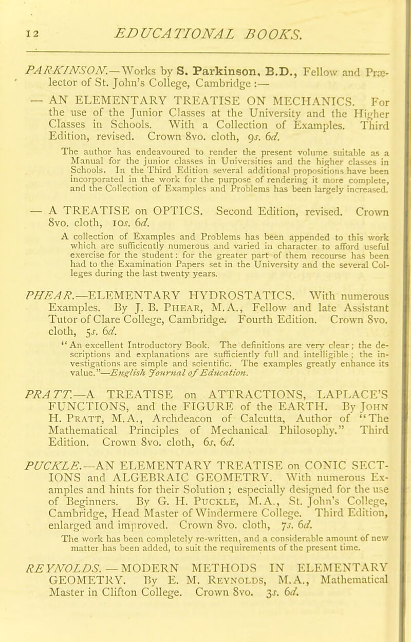 PARKINSON.—Works by S. Parkinson, B.D., Fellow and Pre- lector of St. John's College, Cambridge :— — AN ELEMENTARY TREATISE ON MECHANICS. For the use of the Junior Classes at the University and the Higher Classes in Schools. With a Collection of Examples. Third Edition, revised. Crown 8vo. cloth, gs. 6d. The author has endeavoured to render the present volume suitable as a Manual for the junior classes in Universities and the higher classes in Schools. In the Third Edition several additional propositions have been incorporated in the work for the purpose of rendering it more complete, and the Collection of Examples and Problems has been largely increased. — A TREATISE on OPTICS. Second Edition, revised. Crown 8vo. cloth, ios. 6d. A collection of Examples and Problems has been appended to this work which are sufficiently numerous and varied in character to afford useful exercise for the student: for the greater part of them recourse has been had to the Examination Papers set in the University and the several Col- leges during the last twenty years. PHEAR.— ELEMENTARY HYDROSTATICS. With numerous Examples. By J. B. Phear, M.A., Fellow and late Assistant Tutor of Clare College, Cambridge. Fourth Edition. Crown 8vo. cloth, 5^. 6d. An excellent Introductory Book. The definitions are very clear; the de- scriptions and explanations are sufficiently full and intelligible ; the in- vestigations are simple and scientific. The examples greatly enhance its value.—English Journal of Education. PRATT.— A TREATISE on ATTRACTIONS, LAPLACE'S FUNCTIONS, and the FIGURE of the EARTH. By John H. Pratt, M.A., Archdeacon of Calcutta, Author of The Mathematical Principles of Mechanical Philosophy. Third Edition. Crown 8vo. cloth, 6j, 6d. PUCR~LE.—KN ELEMENTARY TREATISE on CONIC SECT- IONS and ALGEBRAIC GEOMETRY. With numerous Ex- amples and hints for their Solution ; especially designed for the use of Beginners. By G. H. Puckle, M.A., St. John's College, Cambridge, Head Master of Windermere College. Third Edition, enlarged and improved. Crown 8vo. cloth, js. 6d. The work has been completely re-written, and a considerable amount of new matter has been added, to suit the requirements of the present time. REYNOLDS. —MODERN METHODS IN ELEMENTARY GEOMETRY. By E. M. Reynolds, M.A., Mathematical Master in Clifton College. Crown Svo. 3J. 6d.