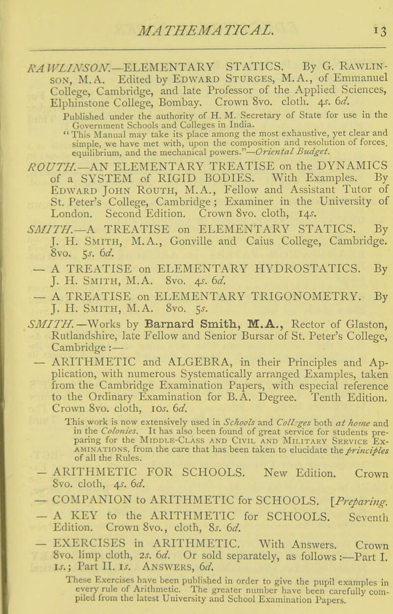 RA WLINSON.—ELEMENTARY STATICS. By G. Rawlin- son, M.A. Edited by Edward Sturges, M.A., of Emmanuel College, Cambridge, and late Professor of the Applied Sciences, Elphinstone College, Bombay. Crown 8vo. cloth. 4s. 6d. Published under the authority of H. M. Secretary of State for use in the Government Schools and Colleges in India. This Manual may take its place among the most exhaustive, yet clear and simple, we have met with, upon the composition and resolution of forces, equilibrium, and the mechanical powers.—Oriental Budget. R0UTIL —AN ELEMENTARY TREATISE on the DYNAMICS of a SYSTEM of RIGID BODIES. With Examples. By Edward John Routh, M.A., Fellow and Assistant Tutor of St. Peter's College, Cambridge ; Examiner in the University of London. Second Edition. Crown 8vo. cloth, 14J. SMITH.—A TREATISE on ELEMENTARY STATICS. By J. H. Smith, M.A., Gonville and Caius College, Cambridge. Svo. 5-r. 6d. — A TREATISE on ELEMENTARY HYDROSTATICS. By J. H. Smith, M.A. Svo. 4s. 6d. — A TREATISE on ELEMENTARY TRIGONOMETRY. By J. H. Smith, M.A. 8vo. 5s. SMITH. —Works by Barnard Smith, M.A., Rector of Glaston, Rutlandshire, late Fellow and Senior Bursar of St. Peter's College, Cambridge:— — ARITHMETIC and ALGEBRA, in their Principles and Ap- plication, with numerous Systematically arranged Examples, taken from the Cambridge Examination Papers, with especial reference to the Ordinary Examination for B.A. Degree. Tenth Edition. Crown 8vo. cloth, \os. 6d. This work is now extensively used in Schools and ColLgcs both at home and in the Colonies. It has also been found of great service for students pre- paring for the Middle-Class and Civil and Military Service Ex- aminations, from the care that has been taken to elucidate the principles of all the Rules. — ARITHMETIC FOR SCHOOLS. New Edition. Crown 8vo. cloth, 4s. 6d. — COMPANION to ARITHMETIC for SCHOOLS. {.Preparing. — A KEY to the ARITHMETIC for SCHOOLS. Seventh Edition. Crown 8vo., cloth, Ss. 6d. — EXERCISES in ARITHMETIC. With Answers. Crown 8vo. limp cloth, 2s. (yd. Or sold separately, as follows:—Part I. ij.; Part II. is. Answers, 6d. These Exercises have been published in order to give the pupil examples in every rule of Arithmetic. The greater number have been carefully com- piled from the latest University and School Examination Papers.