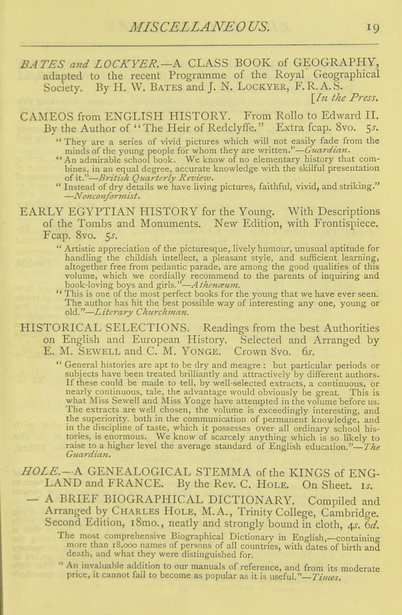 BATES and L0CKYER. —A CLASS BOOK of GEOGRAPHY, adapted to the recent Programme of the Royal Geographical Society. By H. W. Bates and J. N. Lockyer, F.R.A.S. \In the Press. CAMEOS from ENGLISH HISTORY. From Rollo to Edward II. By the Author of  The Heir of Redclyffe. Extra fcap. 8vo. $s.  They are a series of vivid pictures which will not easily fade from the minds of the young people for whom they are written.—Guardian. An admirable school book. We know of no elementary history that com- bines, in an equal degree, accurate knowledge with the skilful presentation of it.—British Quarterly Review.  Instead of dry details we have living pictures, faithful, vivid, and striking. —Nonconformist. EARLY EGYPTIAN HISTORY for the Young. With Descriptions of the Tombs and Monuments. New Edition, with Frontispiece. Fcap. 8vo. $s.  Artistic appreciation of the picturesque, lively humour, unusual aptitude for handling the childish intellect, a pleasant style, and sufficient learning, altogether free from pedantic parade, are among the good qualities of this volume, which we cordially recommend to the parents of inquiring and book-loving boys and girls.—Athenaum.  This is one of the most perfect books for the young that we have ever seen. The author has hit the best possible way of interesting any one, young or old.—Literary Churchman. HISTORICAL SELECTIONS. Readings from the best Authorities on English and European History. Selected and Arranged by E. M. Sewell and C. M. Yonge. Crown 8vo. 6s.  General histories are apt to be dry and meagre : but particular periods or subjects have been treated brilliantly and attractively by different authors. If these could be made to tell, by well-selected extracts, a continuous, or nearly continuous, tale, the advantage would obviously be great. This is what Miss Sewell and Miss Yonge have attempted in the volume before us. The extracts are well chosen, the volume is exceedingly interesting, and the superiority, both in the communication of permanent knowledge, and in the discipline of taste, which it possesses over all ordinary school his- tories, is enormous. We know of scarcely anything which is so likely to raise to a higher level the average standard of English education.—The Guardian. HOLE.—A GENEALOGICAL STEMMA of the KINGS of ENG- LAND and FRANCE. By the Rev. C. Hole. On Sheet, is. — A BRIEF BIOGRAPHICAL DICTIONARY. Compiled and Arranged by Charles Hole, M.A., Trinity College, Cambridge. Second Edition, i8mo., neatly and strongly bound in cloth, 4s. ~6d. The most comprehensive Biographical Dictionary in English,—containing more than 18,000 names of persons of all countries, with dates of birth and death, and what they were distinguished for.  An invaluable addition to our manuals of reference, and from its moderate price, it cannot fail to become as popular as it is useful.— Times.