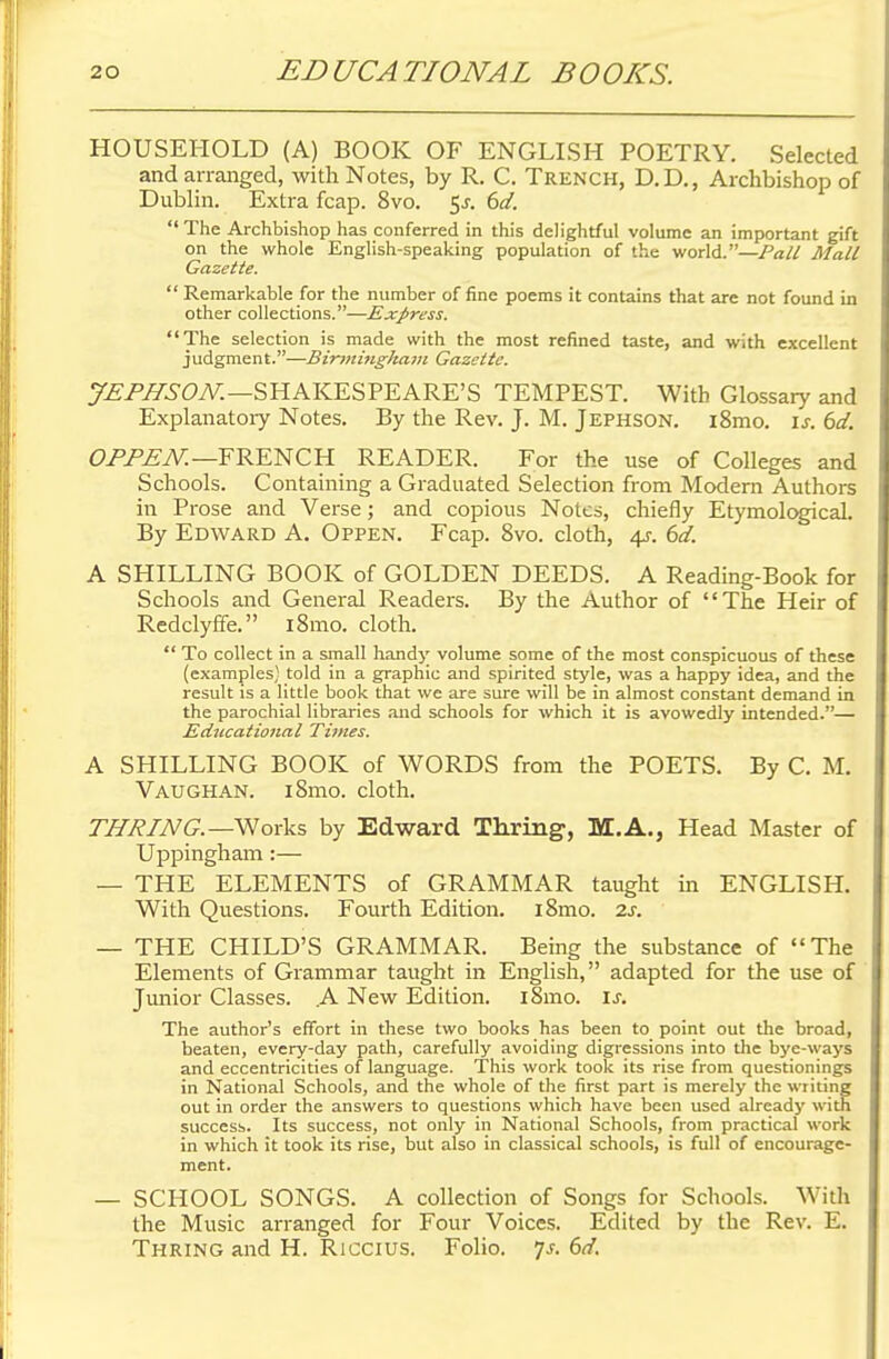 HOUSEHOLD (A) BOOK OF ENGLISH POETRY. Selected and arranged, with Notes, by R. C. Trench, D.D., Archbishop of Dublin. Extra fcap. 8vo. $s. 6d.  The Archbishop has conferred in this delightful volume an important gift on the whole English-speaking population of the world.—Pall Mall Gazette.  Remarkable for the number of fine poems it contains that are not found in other collections.—Express. The selection is made with the most refined taste, and with excellent judgment.—Birmingham Gazette. JEPHSON.—SHAKESPEARE'S TEMPEST. With Glossary and Explanatory Notes. By the Rev. J. M. Jephson. i8mo. is. 6d. OPPEN.—FRENCH READER. For the use of Colleges and Schools. Containing a Graduated Selection from Modern Authors in Prose and Verse; and copious Notes, chiefly Etymological. By Edward A. Oppen. Fcap. 8vo. cloth, 4s. 6d. A SHILLING BOOK of GOLDEN DEEDS. A Reading-Book for Schools and General Readers. By the Author of The Heir of Redclyffe. 181110. cloth.  To collect in a small handy volume some of the most conspicuous of these (examples) told in a graphic and spirited style, was a happy idea, and the result is a little book that we are sure will be in almost constant demand in the parochial libraries and schools for which it is avowedly intended.— Educational Times. A SHILLING BOOK of WORDS from the POETS. By C. M. Vaughan. i8mo. cloth. THRING.—Works by Edward Thring, M.A., Head Master of Uppingham :— — THE ELEMENTS of GRAMMAR taught in ENGLISH. With Questions. Fourth Edition. i8mo. 2s. — THE CHILD'S GRAMMAR. Being the substance of The Elements of Grammar taught in English, adapted for the use of Junior Classes. A New Edition. i8mo. is. The author's effort in these two books has been to point out the broad, beaten, every-day path, carefully avoiding digressions into the bye-ways and eccentricities of language. This work took its rise from questionings in National Schools, and the whole of the first part is merely the writing out in order the answers to questions which have been used already with success. Its success, not only in National Schools, from practical work in which it took its rise, but also in classical schools, is full of encourage- ment. — SCHOOL SONGS. A collection of Songs for Schools. With the Music arranged for Four Voices. Edited by the Rev. E. Thring and H. Riccius. Folio. 7-f. 6d.