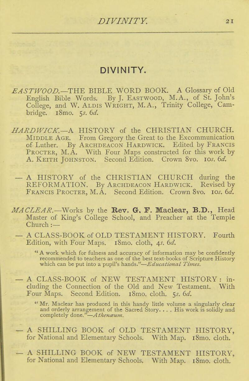 DIVINITY. EASTWOOD.—THE BIBLE WORD BOOK. A Glossary of Old English Bible Words. By J. Eastwood, M.A., of St. John's College, and W. Aldis Wright, M.A., Trinity College, Cam- bridge. i8mo. 5j. bd. HARDWICK. —A HISTORY of the CHRISTIAN CHURCH. Middle Age. From Gregory the Great to the Excommunication of Luther. By Archdeacon Hardwick. Edited by Francis Procter, M.A. With Four Maps constructed for this work by A. Keith Johnston. Second Edition. Crown 8vo. ioj. 6d. — A HISTORY of the CHRISTIAN CHURCH during the REFORMATION. By Archdeacon Hardwick. Revised by Francis Procter, M.A. Second Edition. Crown 8vo. 10s. 6d. MA CLE A R. —Works by the Bev. G. F. Maclear, B.D., Head Master of King's College School, and Preacher at the Temple Church:— — A CLASS-BOOK of OLD TESTAMENT HISTORY. Fourth Edition, with Four Maps. i8mo. cloth, 4^. 6d.  A work which for fulness and accuracy of information may he confidently recommended to teachers as one of the best text-books of Scripture History which can be put into a pupil's hands.—Educational Times. — A CLASS-BOOK of NEW TESTAMENT HISTORY : in- cluding the Connection of the Old and New Testament. With Four Maps. Second Edition. i8mo. cloth. 5j-. 6d.  Mr. Maclear has produced in this handy little volume a singularly clear and orderly arrangement of the Sacred Story. . . . His work is solidly and completely done.—Athetueum. — A SHILLING BOOK of OLD TESTAMENT HISTORY, for National and Elementary Schools. With Map. l8mo. cloth. — A SHILLING BOOK of NEW TESTAMENT HISTORY, for National and Elementary Schools. With Map. i8mo. cloth.