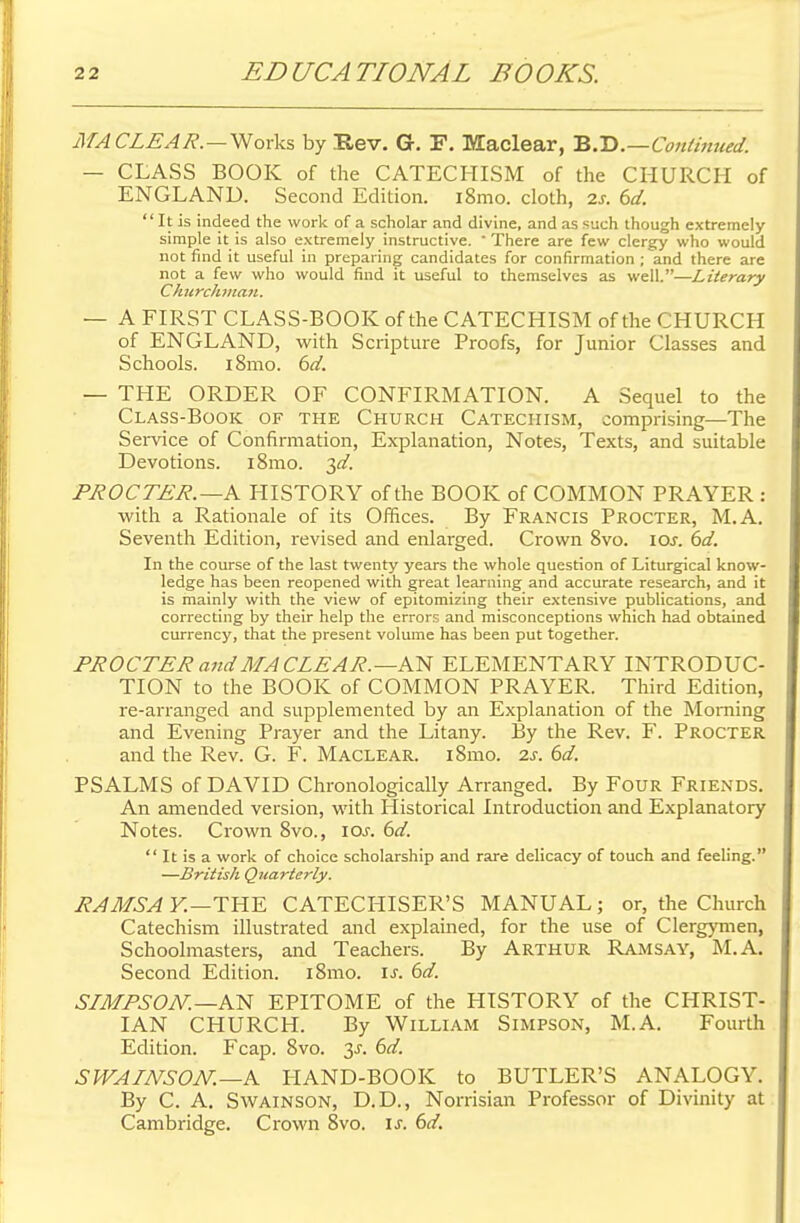 MA CLEAR.—Works by Rev. Gr. F. Maclear, B.D.—Continued. — CLASS BOOK of the CATECHISM of the CHURCH of ENGLAND. Second Edition. i8mo. cloth, 2s. 6d.  It is indeed the work of a scholar and divine, and as such though extremely- simple it is also extremely instructive. 'There are few clergy who would not find it useful in preparing candidates for confirmation ; and there are not a few who would find it useful to themselves as well.—Literary Churchman. — A FIRST CLASS-BOOK of the CATECHISM of the CHURCH of ENGLAND, with Scripture Proofs, for Junior Classes and Schools. l8mo. 6d. — THE ORDER OF CONFIRMATION. A Sequel to the Class-Book of the Church Catechism, comprising—The Service of Confirmation, Explanation, Notes, Texts, and suitable Devotions. i8mo. 3d. PROCTER.—A HISTORY of the BOOK of COMMON PRAYER : with a Rationale of its Offices. By Francis Procter, M.A. Seventh Edition, revised and enlarged. Crown 8vo. \os. 6d. In the course of the last twenty years the whole question of Liturgical know- ledge has been reopened with great learning and accurate research, and it is mainly with the view of epitomizing their extensive publications, and correcting by their help the errors and misconceptions which had obtained currency, that the present volume has been put together. PROCTER and MA CLEAR.—AN ELEMENTARY INTRODUC- TION to the BOOK of COMMON PRAYER. Third Edition, re-arranged and supplemented by an Explanation of the Morning and Evening Prayer and the Litany. By the Rev. F. Procter and the Rev. G. F. Maclear. iSmo. is. 6d. PSALMS of DAVID Chronologically Arranged. By Four Friends. An amended version, with Historical Introduction and Explanatory Notes. Crown 8vo., 10s. 6d.  It is a work of choice scholarship and rare delicacy of touch and feeling. —British Quarterly. RAMSAY.—THE CATECHISER'S MANUAL; or, the Church Catechism illustrated and explained, for the use of Clergymen, Schoolmasters, and Teachers. By Arthur Ramsay, M.A. Second Edition. i8mo. is. 6d. SLMPSON.-A.~N EPITOME of the HISTORY of the CHRIST- IAN CHURCH. By William Simpson, M.A. Fourth Edition. Fcap. 8vo. y. 6d. SWALNSON.—A HAND-BOOK to BUTLER'S ANALOGY. By C. A. Swainson, D.D., Norrisian Professor of Divinity at Cambridge. Crown 8vo. is. 6d.