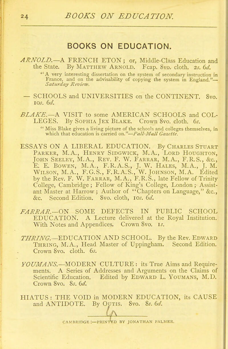 BOOKS ON EDUCATION. ARNOLD.—A FRENCH ETON; or, Middle-Class Education and the State. By Matthew Arnold. Fcap. 8vo. cloth, is. 6d. A very interesting dissertation on the system of secondary instruction in France, and on the advisability of copying the system in England.— Saturday Review. — SCHOOLS and UNIVERSITIES on the CONTINENT. 8vo. IOJ. 6d. BLAKE.—A VISIT to some AMERICAN SCHOOLS and COL- LEGES. By Sophia Jex Blake. Crown 8vo. cloth. 6s.  Miss Blake gives a living picture of the schoc's and colleges themselves, in which that education is carried on.—Pall-Mali Gazette. ESSAYS ON A LIBERAL EDUCATION. By Charles Stuart Parker, M.A., Henry Sidgwick, M.A., Lord Houghton, John Seeley, M.A., Rev. F. W. Farrar, M.A., F.R.S., &c, E: E. Bowen, M.A., F.R.A.S., J. W. Hales, M.A., J. M. Wilson, M.A., F.G.S., F.R.A.S., W. Johnson, M.A. Edited by the Rev. F. W. Farrar, M.A., F.R.S., late Fellow of Trinity College, Cambridge ; Fellow of King's College, London ;• Assist- ant Master at Harrow; Author of Chapters on Language, &c, &c. Second Edition. 8vo. cloth, ior. 6d. FARRAR. —ON SOME DEFECTS IN PUBLIC SCHOOL EDUCATION. A Lecture delivered at the Royal Institution. With Notes and Appendices. Crown 8vo. is. THRLNG.— EDUCATION AND SCHOOL. By the Rev. Edward Thring, M.A., Head Master of Uppingham. Second Edition. Crown 8vo. cloth. 6s. YOUMANS.— MODERN CULTURE: its True Aims and Require- ments. A Series of Addresses and Arguments on the Claims of Scientific Education. Edited by Edward L. Youmans, M.D. Crown 8vo. 8s. 6d. HIATUS : THE VOID in MODERN EDUCATION, its CAUSE and ANTIDOTE. By Outis. Svo. Ss. 6d. CAMBRIDGE :—I'RIN nv JONATHAN I'ALMER.
