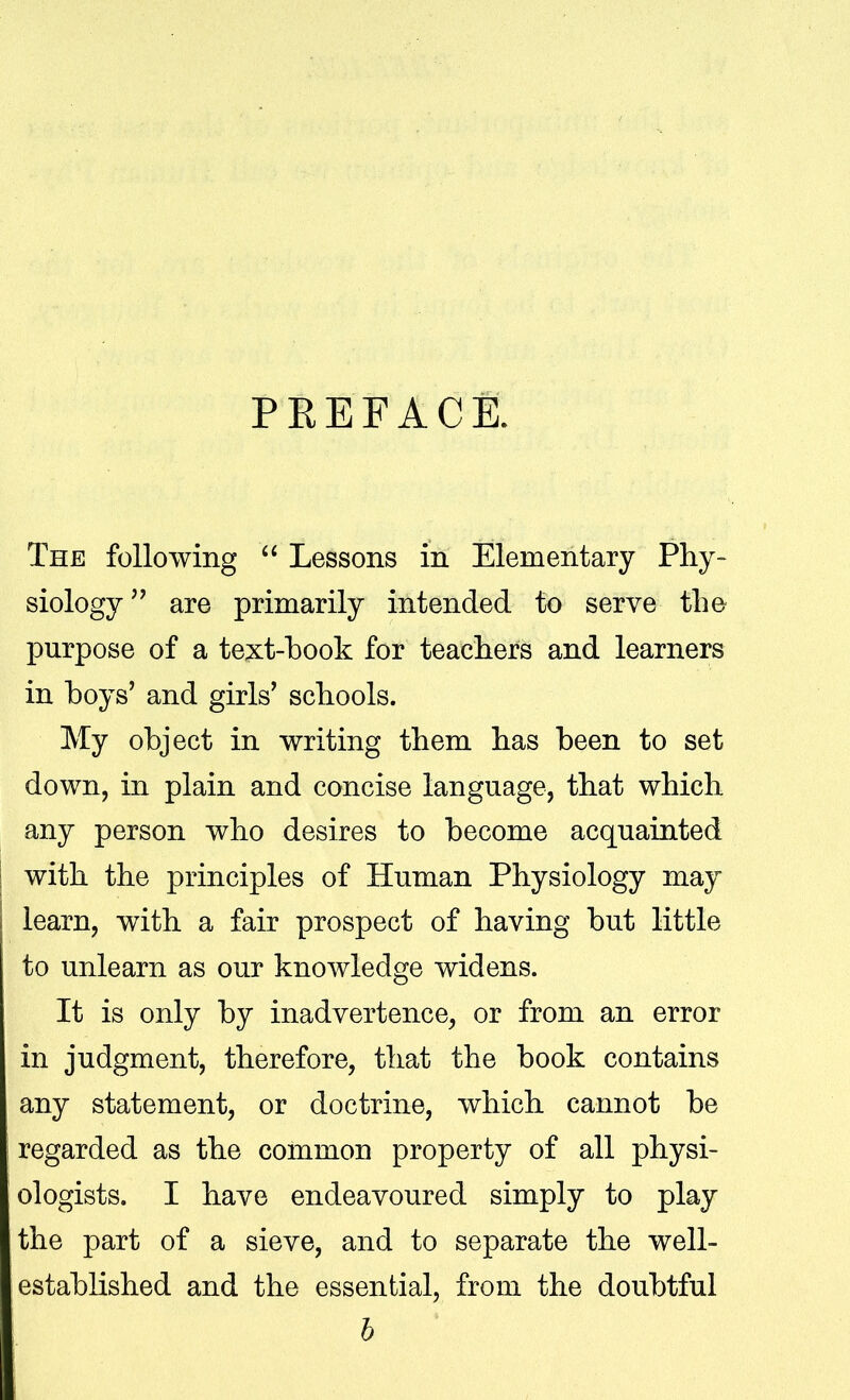 PEEFACE. The following  Lessons in Elementary Phy- siology are primarily intended to serve the purpose of a text-book for teacliers and learners in boys' and girls' schools. My object in writing them has been to set down, in plain and concise language, that which any person who desires to become acquainted with the principles of Human Physiology may learn, with a fair prospect of having but little to unlearn as our knowledge widens. It is only by inadvertence, or from an error in judgment, therefore, that the book contains any statement, or doctrine, which cannot be regarded as the common property of all physi- ologists. I have endeavoured simply to play the part of a sieve, and to separate the well- established and the essential, from the doubtful b