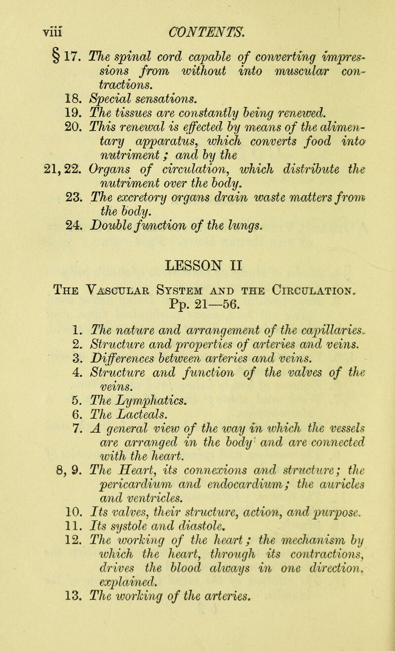 § 17. The spinal cord capable of converting impres- sions from without into muscular con- tractions. 18. Special sensations, 19. The tissues are constantly being renewed. 20. This renewal is effected by means of the alimen- tary apparatus, which converts food into nutriment; and by the 21,22. Organs of circulation, which distribute the nutriment over the body, 23. The excretory organs drain waste matters from the body. 24. Double function of the lungs. LESSON II The V^gular System and the Oircctlation, Pp. 21—56. 1. The nature and arrangement of the capillaries^ 2. Structure and projjerties of arteries and veins. 3. Differences between arteries and veins. 4. Structure and function of the valves of the veins. 5. The Lymphatics, 6. The Lacteals. 7. A general view of the way in which the vessels are arranged in the body' and are connected with the heart. 8, 9. The Heart, its connexions and structure; the pericardium and endocardium; the auricles and ventricles. 10. Its valves, their structure, action, and purpose. 11. Its systole and diastole. 12. The working of the heart; the mechanism by which the heart, through its contractions, drives the blood aliuays in one direction, explained. 13. The working of the arteries.