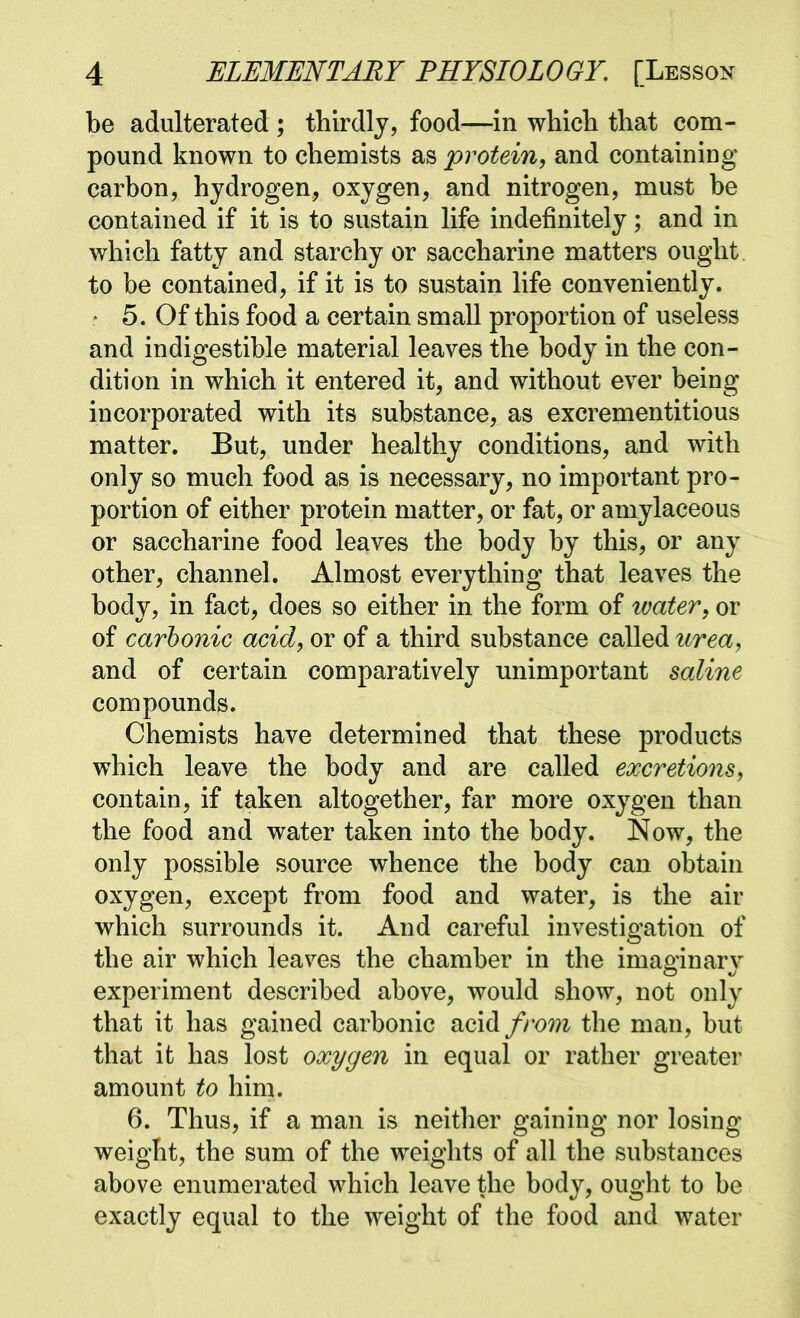 be adulterated ; thirdly, food—in which that com- pound known to chemists as protein, and containing carbon, hydrogen, oxygen, and nitrogen, must be contained if it is to sustain life indefinitely; and in which fatty and starchy or saccharine matters ought to be contained, if it is to sustain life conveniently. * 5. Of this food a certain small proportion of useless and indigestible material leaves the body in the con- dition in which it entered it, and without ever being incorporated with its substance, as excrementitious matter. But, under healthy conditions, and with only so much food as is necessary, no important pro- portion of either protein matter, or fat, or amylaceous or saccharine food leaves the body by this, or any other, channel. Almost everything that leaves the body, in fact, does so either in the form of ivater, or of carbonic acid, or of a third substance called urea, and of certain comparatively unimportant saline compounds. Chemists have determined that these products which leave the body and are called excretions, contain, if taken altogether, far more oxygen than the food and water taken into the body. Now, the only possible source whence the body can obtain oxygen, except from food and water, is the air which surrounds it. And careful investigation of the air which leaves the chamber in the imao-inarv experiment described above, would show, not only that it has gained carbonic acid from the man, but that it has lost oxygen in equal or rather greater amount to him. 6. Thus, if a man is neither gaining nor losing weight, the sum of the weights of all the substances above enumerated which leave the body, ought to be exactly equal to the weight of the food and water