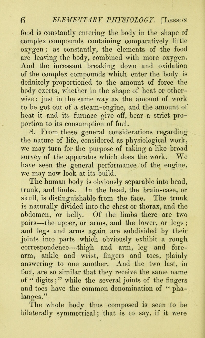 food is constantly entering the body in the shape of complex compounds containing comparatively little oxj^gen; as constantly, the elements of the food are leaving the body, combined with more oxygen. And the incessant breaking down and oxidation of the complex compounds which enter the body is definitely proportioned to the amount of force the body exerts, whether in the shape of heat or other- wise : just in the same way as the amount of work to be got out of a steam-engine, and the amount of heat it and its furnace give off, bear a strict pro- portion to its consumption of fuel. 8. From these general considerations regarding the nature of life, considered as physiological work, we may turn for the purpose of taking a like broad survey of the apparatus which does the work. We have seen the general performance of the engine, we may now look at its build. The human body is obviously separable into head, trunk, and limbs. In the head, the brain-case, or skull, is distinguishable from the face. The trunk is naturally divided into the chest or thorax, and the abdomen, or belly. Of the limbs there are two pairs—the upper, or arms, and the lower, or legs; and legs and arms again are subdivided by their joints into parts which obviously exhibit a rough correspondence—thigh and arm, leg and fore- arm, ankle and wrist, fingers and toes, plainly answering to one another. And the two last, in fact, are so similar that they receive the same name of digits while the several joints of the fingers and toes have the common denomination of  pha- langes. The whole body thus composed is seen to be bilaterally symmetrical; that is to say, if it were