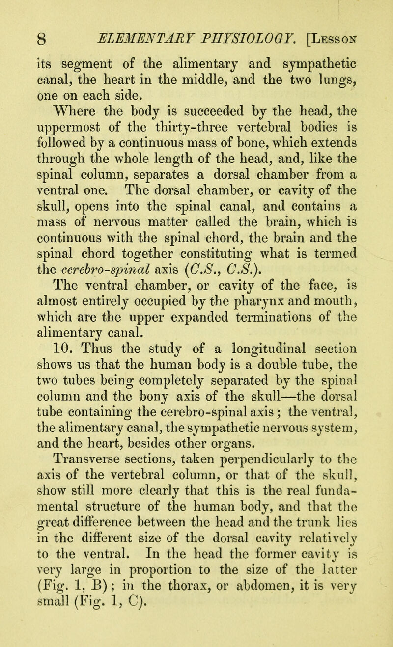 its segment of the alimentary and sympathetic canal, the heart in the middle, and the two lungs, one on each side. Where the hody is succeeded by the head, the uppermost of the thirty-three vertebral bodies is followed by a continuous mass of bone, which extends through the whole length of the head, and, like the spinal column, separates a dorsal chamber from a ventral one. The dorsal chamber, or cavity of the skull, opens into the spinal canal, and contains a mass of nervous matter called the brain, which is continuous with the spinal chord, the brain and the spinal chord together constituting what is termed the cerebro-spincd axis (G,S., C.S.), The ventral chamber, or cavity of the face, is almost entirely occupied by the pharynx and mouth, which are the upper expanded terminations of the alimentary canal. 10. Thus the study of a longitudinal section shows us that the human body is a double tube, the two tubes being completely separated by the spinal column and the bony axis of the skull—the dorsal tube containing the cerebro-spinal axis; the ventral, the alimentary canal, the sympathetic nervous system, and the heart, besides other oi^gans. Transverse sections, taken perpendicularly to the axis of the vertebral column, or that of the skull, show still more clearly that this is the real funda- mental structure of the human bodv, and that the great difference between the head and the trunk lies in the different size of the dorsal cavity relatively to the ventral. In the head the former cavity is very large in proportion to the size of the latter (Fig. 1, E) ; in the thorax, or abdomen, it is very small (Fig. 1, C).