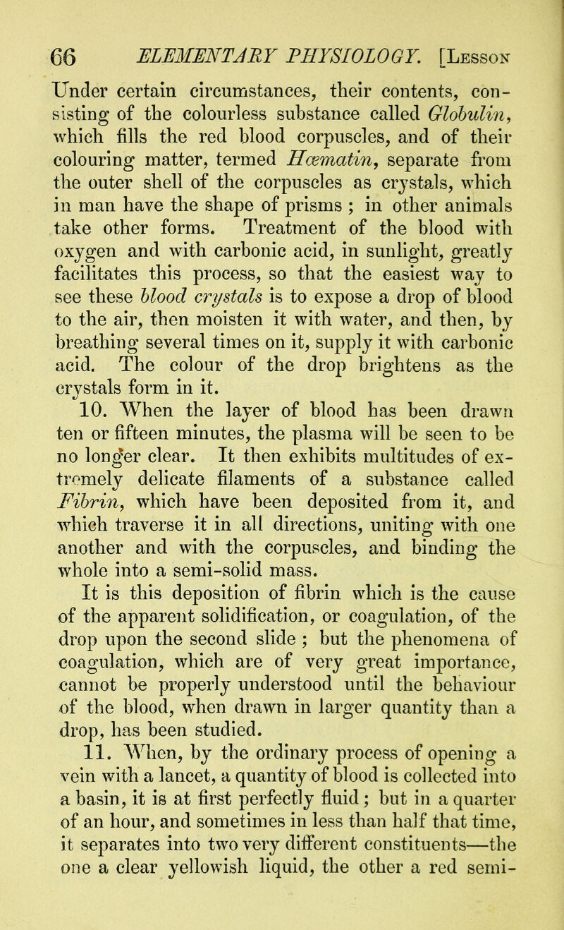 Under certain circumstances, their contents, con- sisting of the colourless substance called Globulin, which fills the red blood corpuscles, and of their colouring matter, termed Hcematin, separate from the outer shell of the corpuscles as crystals, which in man have the shape of prisms ; in other animals take other forms. Treatment of the blood with oxygen and with carbonic acid, in sunlight, greatly facilitates this process, so that the easiest way to see these hlood crystals is to expose a drop of blood to the air, then moisten it with water, and then, by breathing several times on it, supply it with carbonic acid. The colour of the drop brightens as the crystals form in it. 10. When the layer of blood has been drawn ten or fifteen minutes, the plasma will be seen to be no longer clear. It then exhibits multitudes of ex- tremely deUcate filaments of a substance called Fibrin, which have been deposited from it, and which traverse it in all directions, uniting with one another and with the corpuscles, and binding the whole into a semi-solid mass. It is this deposition of fibrin which is the cause of the apparent solidification, or coagulation, of the drop upon the second slide ; but the phenomena of coagulation, which are of very great importance, cannot be properly understood until the behaviour of the blood, when drawn in larger quantity than a drop, has been studied. 11. When, by the ordinary process of opening a vein with a lancet, a quantity of blood is collected into a basin, it is at first perfectly fluid; but in a quarter of an hour, and sometimes in less than half that time, it separates into two very different constituents—the one a clear yellowish liquid, the other a red semi-