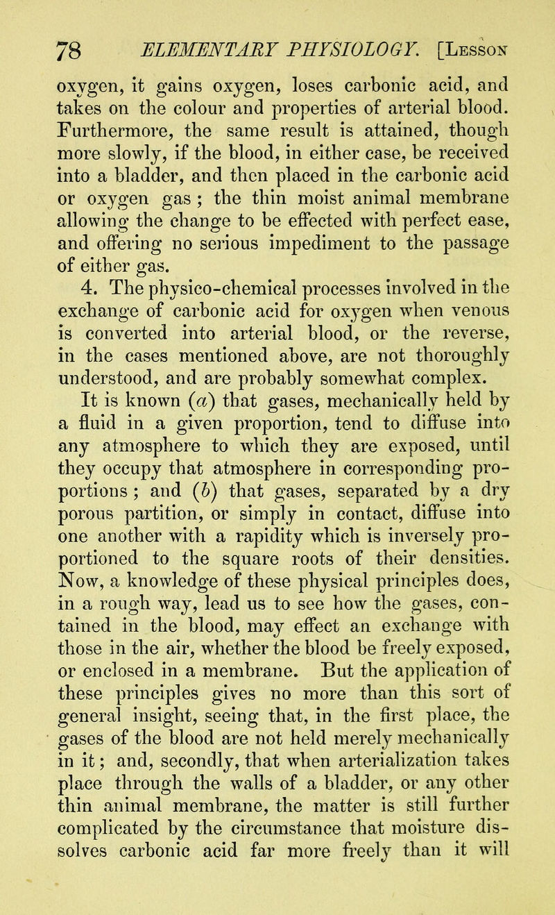 oxygen, it gains oxygen, loses carbonic acid, and takes on the colour and properties of arterial blood. Furthermore, the same result is attained, though more slowly, if the blood, in either case, be received into a bladder, and then placed in the carbonic acid or oxygen gas ; the thin moist animal membrane allowing the change to be eifected with perfect ease, and offering no serious impediment to the passage of either gas. 4. The physico-chemical processes involved in the exchange of carbonic acid for ox^^gen when venous is converted into arterial blood, or the reverse, in the cases mentioned above, are not thoroughly understood, and are probably somewhat complex. It is known (a) that gases, mechanically held by a fluid in a given proportion, tend to diffuse into any atmosphere to which they are exposed, until they occupy that atmosphere in corresponding pro- portions ; and {h) that gases, separated by a dry porous partition, or simply in contact, diffuse into one another with a rapidity which is inversely pro- portioned to the square roots of their densities. Now, a knowledge of these physical principles does, in a rough way, lead us to see how the gases, con- tained in the blood, may effect an exchange wdth those in the air, whether the blood be freely exposed, or enclosed in a membrane. But the application of these principles gives no more than this sort of general insight, seeing that, in the first place, the gases of the blood are not held merely mechanically in it; and, secondly, that when arterialization takes place through the walls of a bladder, or any other thin animal membrane, the matter is still further complicated by the circumstance that moisture dis- solves carbonic acid far more freely than it will