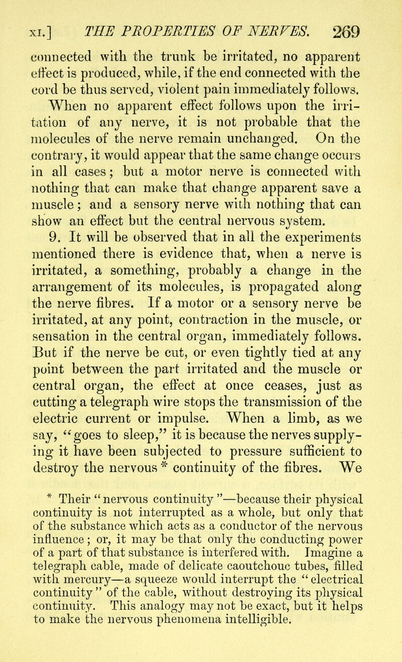 connected with the trunk be irritated, no apparent effect is produced, while, if the end connected with the cord be thus served, violent pain immediately follows. When no apparent effect follows upon the irri- tation of any nerve, it is not probable that the molecules of the nerve remain unchanged. On the contrary, it would appear that the same change occurs in all cases; but a motor nerve is connected with nothing that can make that change apparent save a muscle; and a sensory nerve with nothing that can show an effect but the central nervous system. 9. It will be observed that in all the experiments mentioned there is evidence that, when a nerve is irritated, a something, probably a change in the arrangement of its molecules, is propagated along the nerve fibres. If a motor or a sensory nerve be irritated, at any point, contraction in the muscle, or sensation in the central organ, immediately follows. But if the nerve be cut, or even tightly tied at any point between the part irritated and the muscle or central organ, the effect at once ceases, just as cutting a telegraph wire stops the transmission of the electric current or impulse. When a limb, as we say, ^^goes to sleep, it is because the nerves supply- ing it have been subjected to pressure sufficient to destroy the nervous continuity of the fibres. We * Their nervous continuity —because their physical continuity is not interrupted as a whole, but only that of the substance which acts as a conductor of the nervous influence; or, it may be that only the conducting power of a part of that substance is interfered with. Imagine a telegraph cable, made of delicate caoutchouc tubes, filled with mercury—a squeeze would interrupt the  electrical continuity  of the cable, without destroying its physical continuity. This analogy may not be exact, but it helps to make the nervous phenomena intelligible.