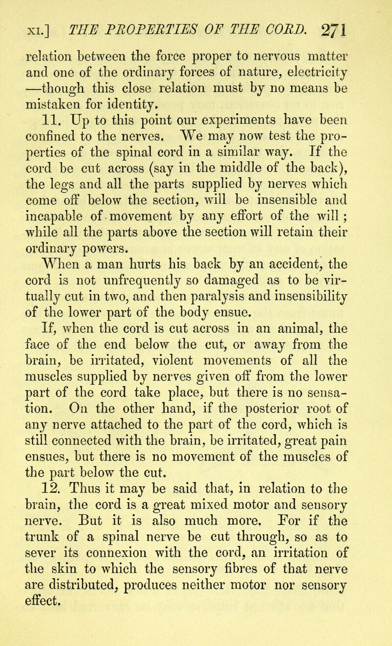 relation between the force proper to nervous matter and one of the ordinary forces of nature, electricity —though this close relation must by no means be mistaken for identity. 11. Up to this point our experiments have been confined to the nerves. We may now test the pro- perties of the spinal cord in a similar way. If the cord be cut across (say in the middle of the back), the legs and all the parts supplied by nerves which come off below the section, w^ill be insensible and incapable of movement by any eifort of the will; while all the parts above the section will retain their ordinary powers. When a man hurts his back by an accident, the cord is not unfrequently so damaged as to be vir- tually cut in two, and then paralysis and insensibility of the lower part of the body ensue. If, when the cord is cut across in an animal, the face of the end below the cut, or away from the brain, be irritated, violent movements of all the muscles supplied by nerves given off from the lower part of the cord take place, but there is no sensa- tion. On the other hand, if the posterior root of any nerve attached to the part of the cord, which is still connected with the brain, be irritated, great pain ensues, but there is no movement of the muscles of the part below the cut. 12. Thus it may be said that, in relation to the brain, the cord is a great mixed motor and sensory nerve. But it is also much more. For if the trunk of a spinal nerve be cut through, so as to sever its connexion with the cord, an irritation of the skin to which the sensory fibres of that nerve are distributed^ produces neither motor nor sensory effect.