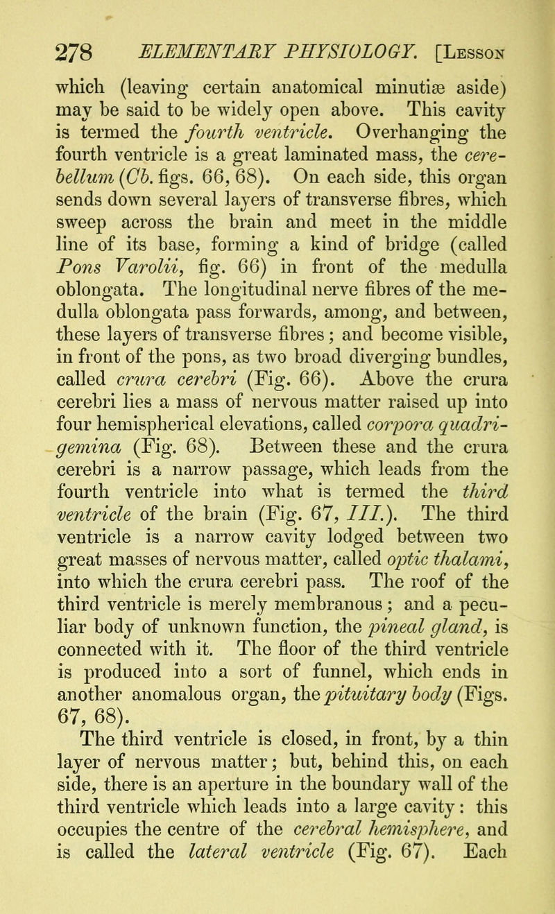 which (leaving certain anatomical minutisB aside) may he said to he widely open above. This cavity is termed the fourth ventricle. Overhanging the fourth ventricle is a great laminated mass, the cere- bellum (Cb. figs. 66, 68). On each side, this organ sends down several layers of transverse fibres, which sweep across the brain and meet in the middle line of its base, forming a kind of bridge (called Fons Varolii, fig. 66) in front of the medulla oblongata. The longitudinal nerve fibres of the me- dulla oblongata pass forwards, among, and between, these layers of transverse fibres; and become visible, in front of the pons, as two broad diverging bundles, called crura cerebri (Fig. 66). Above the crura cerebri lies a mass of nervous matter raised up into four hemispherical elevations, called corpora quadri- gemina (Fig. 68). Between these and the crura cerebri is a narrow passage, which leads from the fourth ventricle into what is termed the third ventricle of the brain (Fig. 67, III.), The third ventricle is a narrow cavity lodged between two great masses of nervous matter, called optic thalami, into which the crura cerebri pass. The roof of the third ventricle is merely membranous; and a pecu- liar body of unknown function, the pineal gland, is connected with it. The floor of the third ventricle is produced into a sort of funnel, which ends in another anomalous ovgwa., \hQ pituitary body (E'lg^. 67, 68). The third ventricle is closed, in front, by a thin layer of nervous matter; but, behind this, on each side, there is an aperture in the boundary wall of the third ventricle which leads into a large cavity: this occupies the centre of the cerebral hemisphere, and is called the lateral ventricle (Fig. 67). Each