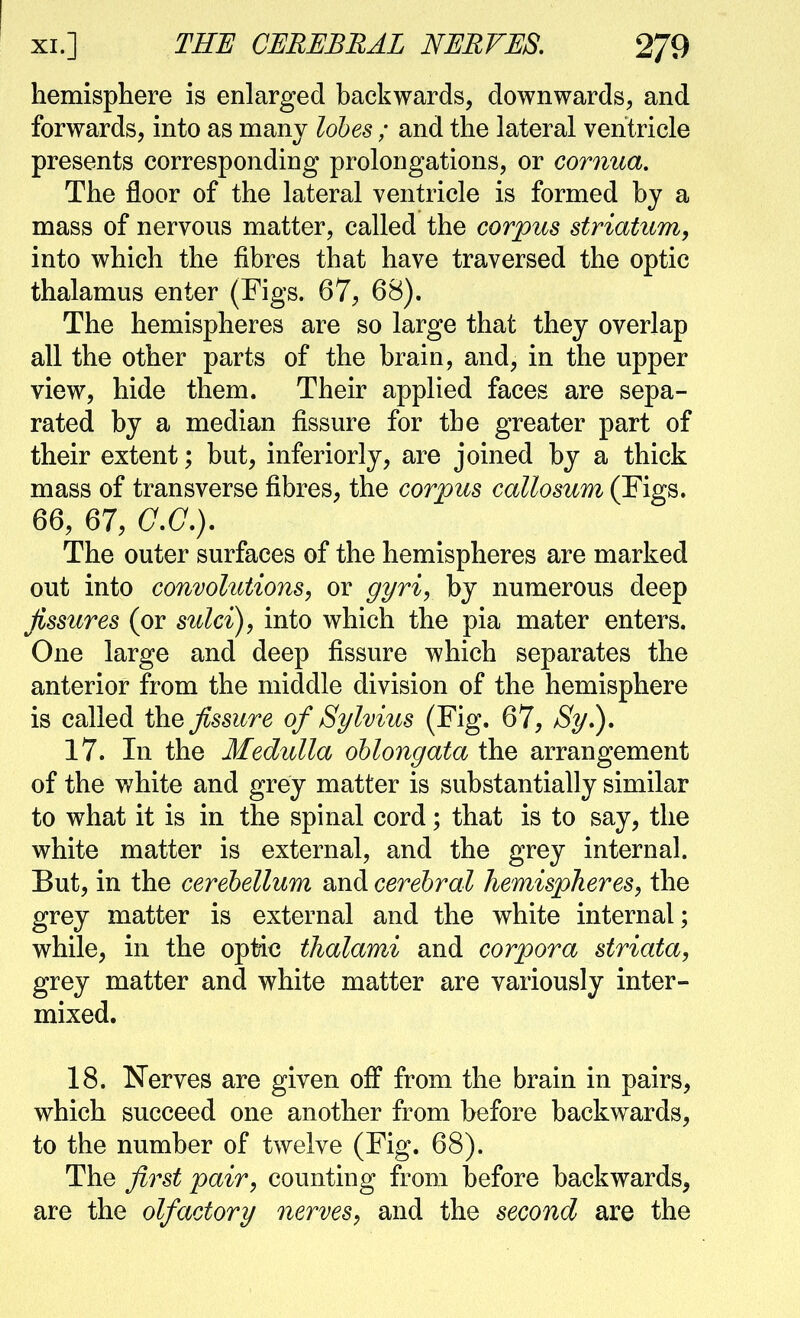 XI.] THE CERJEBBAL NJEBVES, 2/9 hemisphere is enlarged backwards, downwards, and forwards, into as manv lohes ; and the lateral ventricle presents corresponding prolongations, or cornua. The floor of the lateral ventricle is formed by a mass of nervous matter, called the corpus striatum, into which the fibres that have traversed the optic thalamus enter (Figs. 67, 68). The hemispheres are so large that they overlap all the other parts of the brain, and, in the upper view, hide them. Their applied faces are sepa- rated by a median fissure for the greater part of their extent; but, inferiorly, are joined by a thick mass of transverse fibres, the corpus callosum (Figs. 66, 67, a.(7.). The outer surfaces of the hemispheres are marked out into convolutions, or gyri, by numerous deep fissures (or sulci), into which the pia mater enters. One large and deep fissure which separates the anterior from the middle division of the hemisphere is called \h.e fissure of Sylvius (Fig. 67, Sy.)» 17. In the Medulla oblongata the arrangement of the v/hite and grey matter is substantially similar to what it is in the spinal cord; that is to say, the white matter is external, and the grey internal. But, in the cerebellum and cerebral hemispheres, the grey matter is external and the white internal; while, in the optic thalami and corpora striata, grey matter and white matter are variously inter- mixed. 18. Nerves are given off from the brain in pairs, which succeed one another from before backwards, to the number of twelve (Fig. 68). The first pair, counting from before backwards, are the olfactory nerves, and the second are the