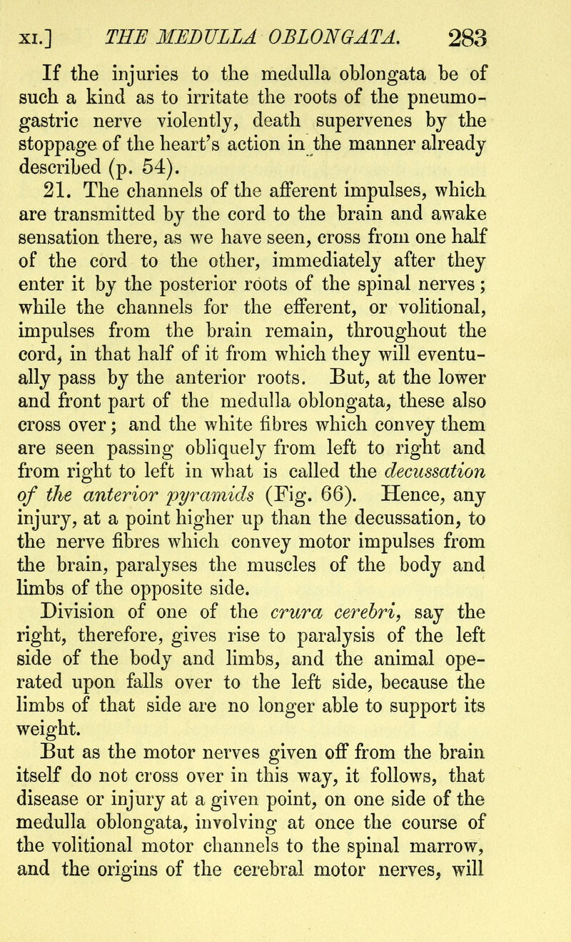 If the injuries to the medulla oblongata be of such a kind as to irritate the roots of the pneumo- gastrie nerve violently, death supervenes by the stoppage of the heart's action in the manner already described (p. 54). 21. The channels of the afferent impulses, which are transmitted by the cord to the brain and awake sensation there, as we have seen, cross from one half of the cord to the other, immediately after they enter it by the posterior roots of the spinal nerves; while the channels for the efferent, or volitional, impulses from the brain remain, throughout the cord^ in that half of it from which they will eventu- ally pass by the anterior roots. But, at the lower and front part of the medulla oblongata, these also cross over; and the white fibres which convey them are seen passing obliquely from left to right and from right to left in what is called the decussation of the anterior pyramids (Fig. 66). Hence, any injury, at a point higher up than the decussation, to the nerve fibres which convey motor impulses from the brain, paralyses the muscles of the body and limbs of the opposite side. Division of one of the crura cerebri, say the right, therefore, gives rise to paralysis of the left side of the body and limbs, and the animal ope- rated upon falls over to the left side, because the limbs of that side are no longer able to support its weight. But as the motor nerves given off from the brain itself do not cross over in this way, it follows, that disease or injury at a given point, on one side of the medulla oblongata, involving at once the course of the volitional motor channels to the spinal marrow, and the origins of the cerebral motor nerves, will