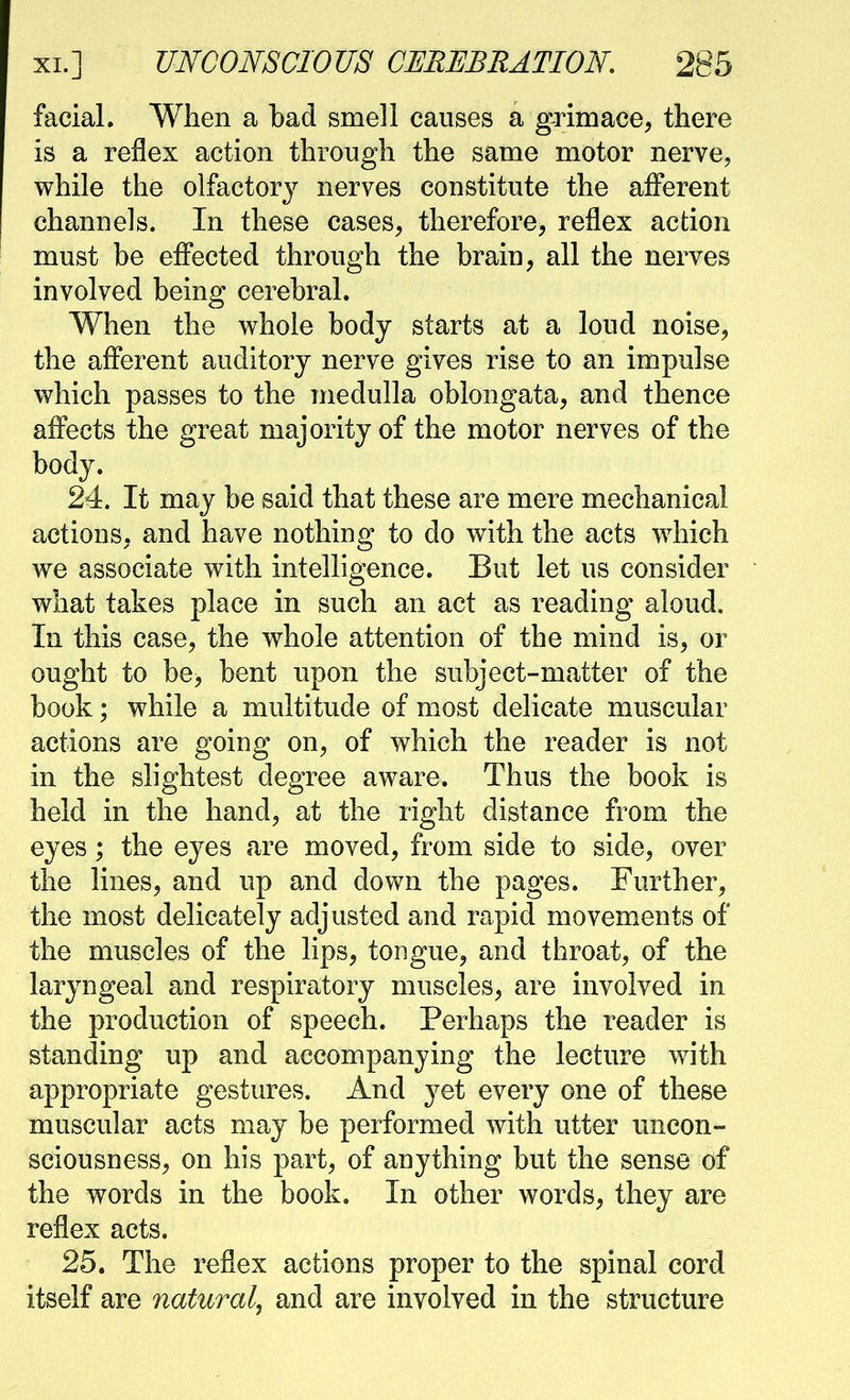 facial. When a bad smell causes a grimace, there is a reflex action through the same motor nerve, while the olfactory nerves constitute the afferent channels. In these cases, therefore, reflex action must be effected through the brain, all the nerves involved being cerebral. When the whole body starts at a loud noise, the afferent auditory nerve gives rise to an impulse which passes to the medulla oblongata, and thence affects the great majority of the motor nerves of the body. 24. It may be said that these are mere mechanical actions, and have nothiug to do with the acts which we associate with intelligence. But let us consider what takes place in such an act as reading aloud. In this case, the whole attention of the mind is, or ought to be, bent upon the subject-matter of the book; while a multitude of most delicate muscular actions are going on, of which the reader is not in the slightest degree aware. Thus the book is held in the hand, at the right distance from the eyes; the eyes are moved, from side to side, over the lines, and up and down the pages. Further, the most delicately adjusted and rapid movements of the muscles of the lips, tongue, and throat, of the laryngeal and respiratory muscles, are involved in the production of speech. Perhaps the reader is standing up and accompanying the lecture with appropriate gestures. And yet every one of these muscular acts may be performed with utter uncon- sciousness, on his part, of anything but the sense of the words in the book. In other words, they are reflex acts. 25. The reflex actions proper to the spinal cord itself are natural, and are involved in the structure