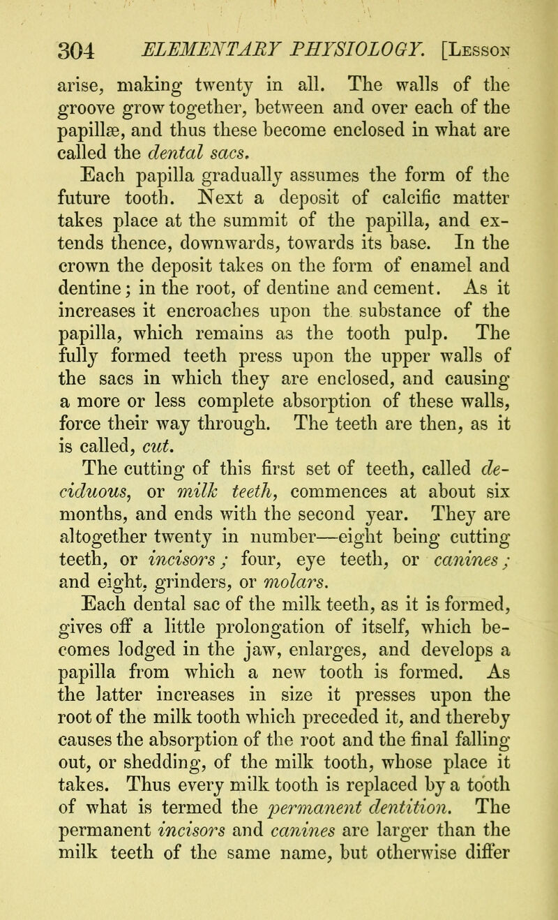 arise, making twenty in all. The walls of the groove grow together, between and over each of the papillae, and thus these become enclosed in what are called the dental sacs. Each papilla gradually assumes the form of the future tooth. Next a deposit of calcific matter takes place at the summit of the papilla, and ex- tends thence, downwards, towards its base. In the crown the deposit takes on the form of enamel and dentine; in the root, of dentine and cement. As it increases it encroaches upon the substance of the papilla, which remains as the tooth pulp. The fully formed teeth press upon the upper walls of the sacs in which they are enclosed, and causing a more or less complete absorption of these walls, force their way through. The teeth are then, as it is called, cut. The cutting of this first set of teeth, called de- ciduous, or milk teeth, commences at about six months, and ends with the second year. They are altogether twenty in number—eight being cutting teeth, or incisors; four, eye teeth, or canines; and eight, grinders, or molars. Each dental sac of the milk teeth, as it is formed, gives off a little prolongation of itself, which be- comes lodged in the jaw, enlarges, and develops a papilla from which a new tooth is formed. As the latter increases in size it presses upon the root of the milk tooth which preceded it, and thereby causes the absorption of the root and the final falling out, or shedding, of the milk tooth, whose place it takes. Thus every milk tooth is replaced by a tooth of what is termed the permanent dentition. The permanent incisors and canines are larger than the milk teeth of the same name, but otherwise difier