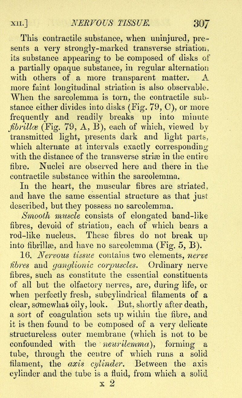 This contractile substance, when uninjured, pre- sents a vei'j strongly-marked transverse striation, its substance appearing to be composed of disks of a partially opaque substance, in regular alternation with others of a more transparent matter. A more faint lono^itudinal striation is also observable. When the sarcolemma is torn, the contractile sub- stance either divides into disks (Fig. 79, C), or more frequently and readily breaks up into minute fvb7'ill(E (Fig. 79, A, B), each of which, viewed by transmitted light, presents dark and light parts, which alternate at intervals exactly corresponding with the distance of the transverse striae in the entire fibre. Nuclei are observed here and there in the contractile substance within the sarcolemma. In the heart, the muscular fibres are striated, and have the same essential structure as that just described, but they possess no sarcolemma. S^nooth muscle consists of elongated band-like fibres, devoid of striation, each of which bears a rod-like nucleus. These fibres do not break up into fibril!^, and have no sarcolemma (Fig. 5, B). 16. Nervous tissue contains two elements, Qiei^ve Hbres and ganglionic corpuscles. Ordinary nerve fibres, such as constitute the essential constituents of all but the olfactory nerves, are, during life, or when perfectly fresh, subcylindricai filaments of a clear, sdmevvliafe oily, look. But, shortly after death, a sort of coagulation sets up within the fibre, and it is then found to be composed of a very delicate structureless outer membrane (wliich is not to be confounded with the neurilemmct), forming a tube, through the centre of which runs a solid filament, the axis cylinder. Between the axis cylinder and the tube is a fluid, from which a solid X 2i