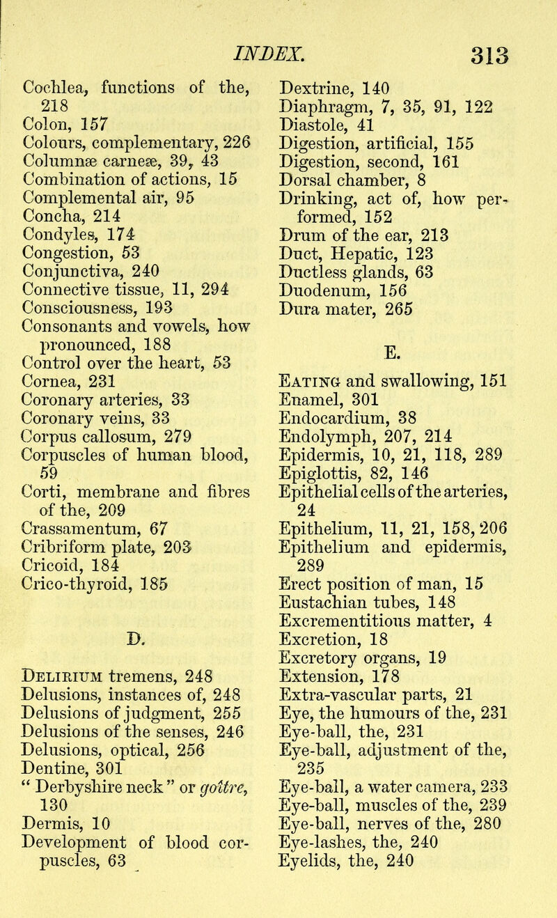 Cochlea, functions of the, 218 Colon, 157 Colours, complementary, 226 Columnse carnese, 39, 43 Combination of actions, 15 Complemental air, 95 Concha, 214 Condyles, 174 Congestion, 53 Conjunctiva, 240 Connective tissue, 11, 294 Consciousness, 193 Consonants and vowels, how pronounced, 188 Control over the heart, 53 Cornea, 231 Coronary arteries, 33 Coronary veins, 33 Corpus callosum, 279 Corpuscles of human blood, 59 Corti, membrane and fibres of the, 209 Crassamentum, 67 Cribriform plate, 203 Cricoid, 184 Crico-thyroid, 185 B. Delirium tremens, 248 Delusions, instances of, 248 Delusions of judgment, 255 Delusions of the senses, 246 Delusions, optical, 256 Dentine, 301  Derbyshire neck  or goitre^ 130 Dermis, 10 Development of blood cor- puscles, 63 Dextrine, 140 Diaphragm, 7, 35, 91, 122 Diastole, 41 Digestion, artificial, 155 Digestion, second, 161 Dorsal chamber, 8 Drinking, act of, how per- formed, 152 Drum of the ear, 213 Duct, Hepatic, 123 Ductless glands, 63 Duodenum, 156 Dura mater, 265 E. Eating and swallowing, 151 Enamel, 301 Endocardium, 38 Endolymph, 207, 214 Epidermis, 10, 21, 118, 289 Epiglottis, 82, 146 Epithelial cells of the arteries, 24 Epithelium, 11, 21, 158, 206 Epithelium and epidermis, 289 Erect position of man, 15 Eustachian tubes, 148 Excrementitious matter, 4 Excretion, 18 Excretory organs, 19 Extension, 178 Extra-vascular parts, 21 Eye, the humours of the, 231 Eye-ball, the, 231 Eye-ball, adjustment of the, 235 Eye-ball, a water camera, 233 Eye-ball, muscles of the, 239 Eye-ball, nerves of the, 280 Eye-lashes, the, 240 Eyelids, the, 240