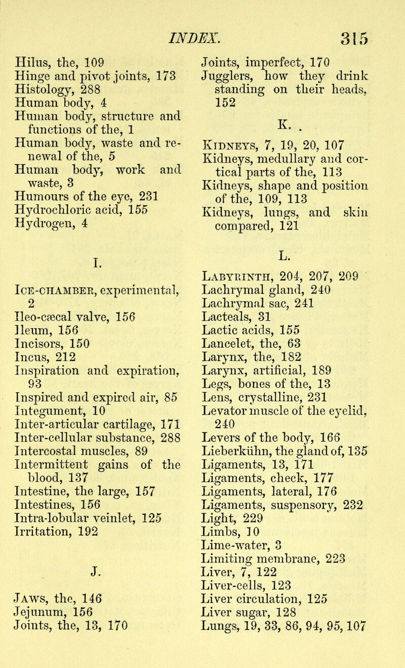 Hilus, the, 109 Hinge and pivot joints, 173 Histology, 288 Human body, 4 PTunian body, structure and functions of the, 1 Human bod}^, waste and re- newal of the, 5 Human body, work and waste, 3 Humours of the eye, 231 Hydrochloric acid, 155 Hydrogen, 4 L Ice-chamber, experimental, 2 Heo-cffical valve, 156 Ileum, 156 Incisors, 150 Incus, 212 Inspiration and expiration, 93 Inspired and expired air, 85 Integument, 10 Inter-articular cartilage, 171 Inter-cellular substance, 288 Intercostal muscles, 89 Intermittent gains of the blood, 137 Intestine, the large, 157 Intestines, 156 Intra-lobular veinlet, 125 Irritation, 192 J. Jaws, the, 146 Jejunum, 156 Joints, the, 13, 170 Joints, imperfect, 170 Jugglers, how they drink standing on their heads, 152 K. . Kidneys, 7, 19, 20, 107 Kidneys, medullary and cor- tical parts of the, 113 Kidneys, shape and position of the, 109, 113 Kidneys, lungs, and skin compared, 121 L. Labyrinth, 204, 207, 209 Lachrymal gland, 240 Lachrymal sac, 241 Lac teals, 31 Lactic acids, 155 Lancelet, the, 63 Larynx, the, 182 Larynx, artificial, 189 Legs, bones of the, 13 Lens, crystalline, 231 Levator muscle of the eyelid, 240 Levers of the body, 166 Lieberkilhn, the gland of, 135 Ligaments, 13, 171 Ligaments, check, 177 Ligaments, lateral, 176 Ligaments, suspensory, 232 Light, 229 Limbs, 10 Lime-water, 3 Limiting membrane, 223 Liver, 7, 122 Liver-cells, 123 Liver circulation, 125 Liver sugar, 128 Lungs, 19, 33, 86, 94, 95,107