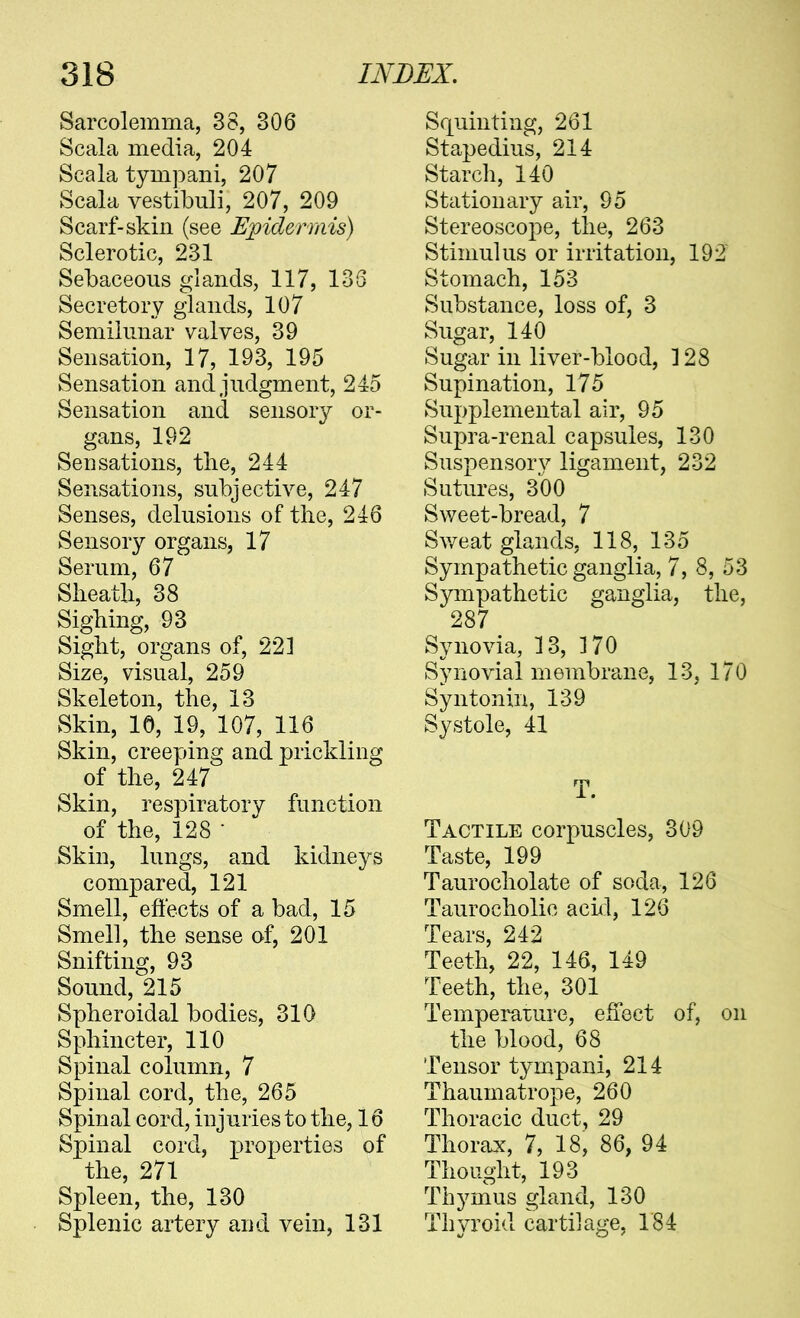 Sarcolemma, 38, 306 Scala media, 204 Scala tympani, 207 Scala vestibuli, 207, 209 Scarf-skin (see Epidermis) Sclerotic, 231 Sebaceous glands, 117, 133 Secretory glands, 107 Semilunar valves, 39 Sensation, 17, 193, 195 Sensation and judgment, 245 Sensation and sensory or- gans, 192 Sensations, the, 244 Sensations, subjective, 247 Senses, delusions of the, 246 Sensory organs, 17 Serum, 67 Sheath, 38 Sighing, 93 Sight, organs of, 221 Size, visual, 259 Skeleton, the, 13 Skin, 10, 19, 107, 116 Skin, creeping and prickling of the, 247 Skin, respiratory function of the, 128 • Skin, lungs, and kidneys compared, 121 Smell, eftects of a bad, 15 Smell, the sense of, 201 Snifting, 93 Sound, 215 Spheroidal bodies, 310 Sphincter, 110 Spinal column, 7 Spinal cord, the, 265 Spinal cord, injuries to the, 16 Spinal cord, ]3ropertie3 of the, 271 Spleen, the, 130 Splenic artery and vein, 131 Squinting, 261 Sta^pedius, 214 Starch, 140 Stationary air, 95 Stereoscoj^e, the, 263 Stimulus or irritation, 192 Stomach, 153 Substance, loss of, 3 Sugar, 140 Sugar in liver-blood, 128 Supination, 175 Supplemental air, 95 Supra-renal capsules, 130 Suspensory ligament, 232 Sutures, 300 Sweet-bread, 7 Sv/eat glands, 118, 135 Sympathetic ganglia, 7, 8, 53 Sympathetic ganglia, the, 287^ Synovia, 13, 170 Synovial membrane, 13, 170 Syntonin, 139 Systole, 41 T. Tactile corpuscles, 309 Taste, 199 Taurocholate of soda, 126 Taurocholic acixl, 126 Tears, 242 Teeth, 22, 146, 149 Teeth, the, 301 Temperaxure, effect of, on the blood, 68 Tensor tym^pani, 214 Thaumatrope, 260 Thoracic duct, 29 Thorax, 7, 18, 86, 94 Thought, 193 Thymus gland, 130 Thyroid carti]ao;e, 184