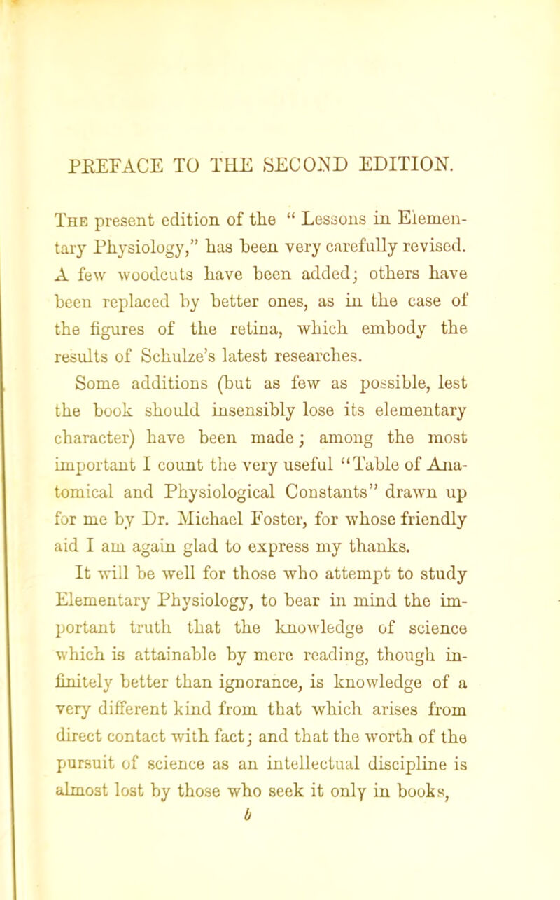 The present edition of the  Lessons in Elemen- tary Physiology, has been very carefully revised. A few woodcuts have been added; others have been replaced by better ones, as in the case of the figures of the retina, which embody the results of Schulze's latest researches. Some additions (but as few as possible, lest the book should insensibly lose its elementary character) have been made; among the most important I count the very useful Table of Ana- tomical and Physiological Constants drawn up for me by Dr. Michael Foster, for whose friendly aid I am again glad to express my thanks. It will be well for those who attempt to study Elementary Physiology, to bear in mind the im- portant truth that the knowledge of science which is attainable by mere reading, though in- finitely better than ignorance, is knowledge of a very different kind from that which arises from direct contact with fact; and that the worth of the pursuit of science as an intellectual discipline is almost lost by those who seek it only in books, b