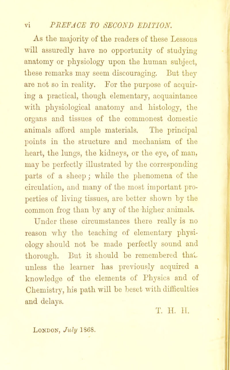 As the majority of trie readers of these Lessons will assuredly have no opportunity of studying anatomy or physiology upon the human subject, these remarks may seem discouraging. But they are not so in reality. For the purpose of acquir- ing a practical, though elementary, acquaintance with physiological anatomy and histology, the organs and tissues of the commonest domestic animals afford ample materials. The principal points in the structure and mechanism of the heart, the lungs, the kidneys, or the eye, of man, may he perfectly illustrated by the corresponding parts of a sheep; while the phenomena of the circulation, and many of the most important pro- perties of living tissues, are better shown by the common frog than by any of the higher animals. Under these circumstances there really is no reason Avhy the teaching of elementary physi- ology should not be made perfectly sound and thorough. But it should be remembered thai. unless the learner has previously acquired a knowledge of the elements of Physics and of Chemistry, his path will be beset with difficulties and delays. T. H. II. London, July 1S5S.