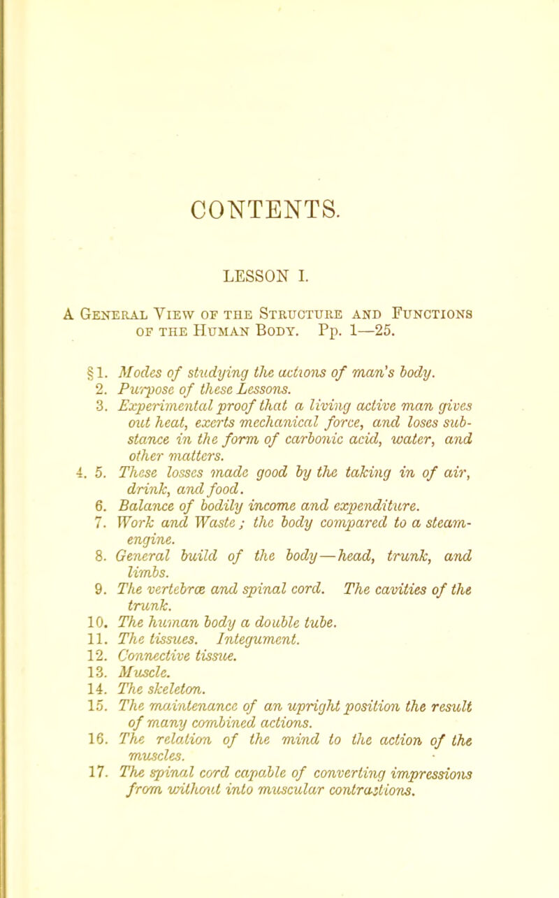 CONTENTS. LESSON I. A General View of the Structure and Functions of the Human Body. Pp. 1—25. §1. Modes of studying the actions of man's body. 2. Purpose of these Lessons. 3. Experimental proof that a living active man gives out heat, exerts mechanical force, and loses sub- stance in the form of carbonic acid, water, and other matters. i. 5. These losses made good by the taking in of air, drink, and food. 6. Balance of bodily income and expenditure. 7. Work and Waste ; the body compared to a steam- engine. 8. General build of the body—head, trunk, and limbs. 9. The vertebroz and spinal cord. The cavities of the trunk. 10. The human body a double tube. 11. The tissues. Integument. 12. Connective tissue. 13. Muscle. 14. The skeleton. 15. The maintenance of an upright position the result of many combined actions. 16. The relation of the mind to the action of the muscles. 17. The spinal cord capable of converting impressions from vnthmd into muscular contractions.