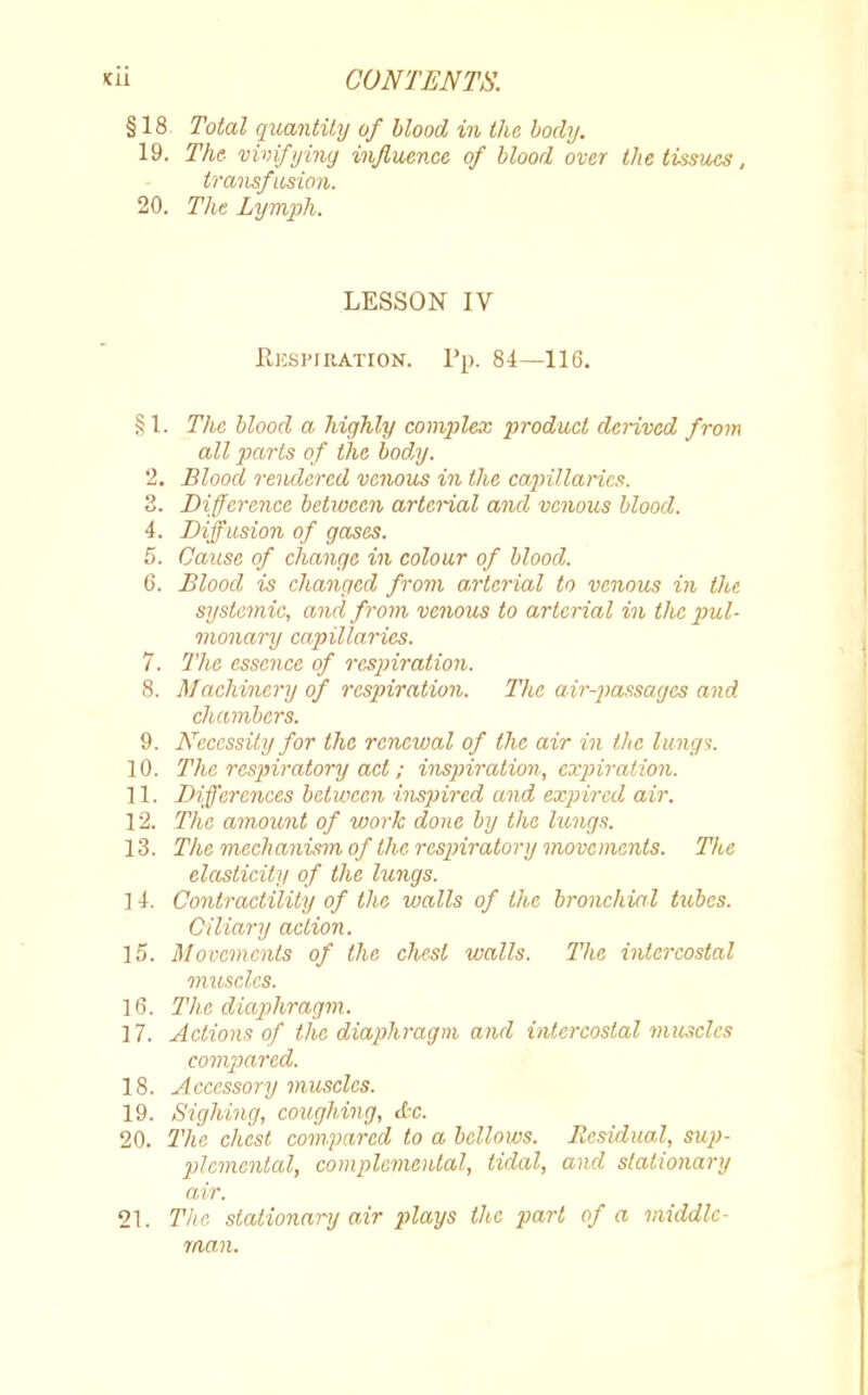 §18 Total quantity of blood in the body. 19. The- vivifying influence of blood over the tissues, transfusion. 20. The Lymph. LESSON IV Respibation. Pp. 84—116. §1. The blood a highly complex product derived from all parts of the body. '2. Blood rendered venous in the capillaries. 3. Difference between arterial and venous blood. 4. Diffusion of gases. 5. Cause of change in colour of blood. 6. Blood is changed from arterial to venous in the systemic, and from venous to arterial in the pul- monary capillaries. 7. The essence of respiration. 8. Machinery of respiration. The air-passages and chambers. 9. Necessity for the renewal of the air in the lungs. 10. The respiratory act; inspiration, expiration. 11. Differences between inspired and expired air. 12. The amount of work done by the lungs. 13. The mechanism of the respiratory movements. The elasticity of the lungs. 1 4. Contractility of the walls of the bronchial tubes. Ciliary action. 15. Movements of the chest walls. The intercostal muscles. 16. The diaphragm. 17. Actions of the diaphragm and intercostal muscles compared. 18. Accessory muscles. 19. Sighing, coughing, etc. 20. The chest compared to a bellows. Residual, sup- plemental, complemented, tidal, and stationary air. 21. The stationary air plays the part of a middle- man.