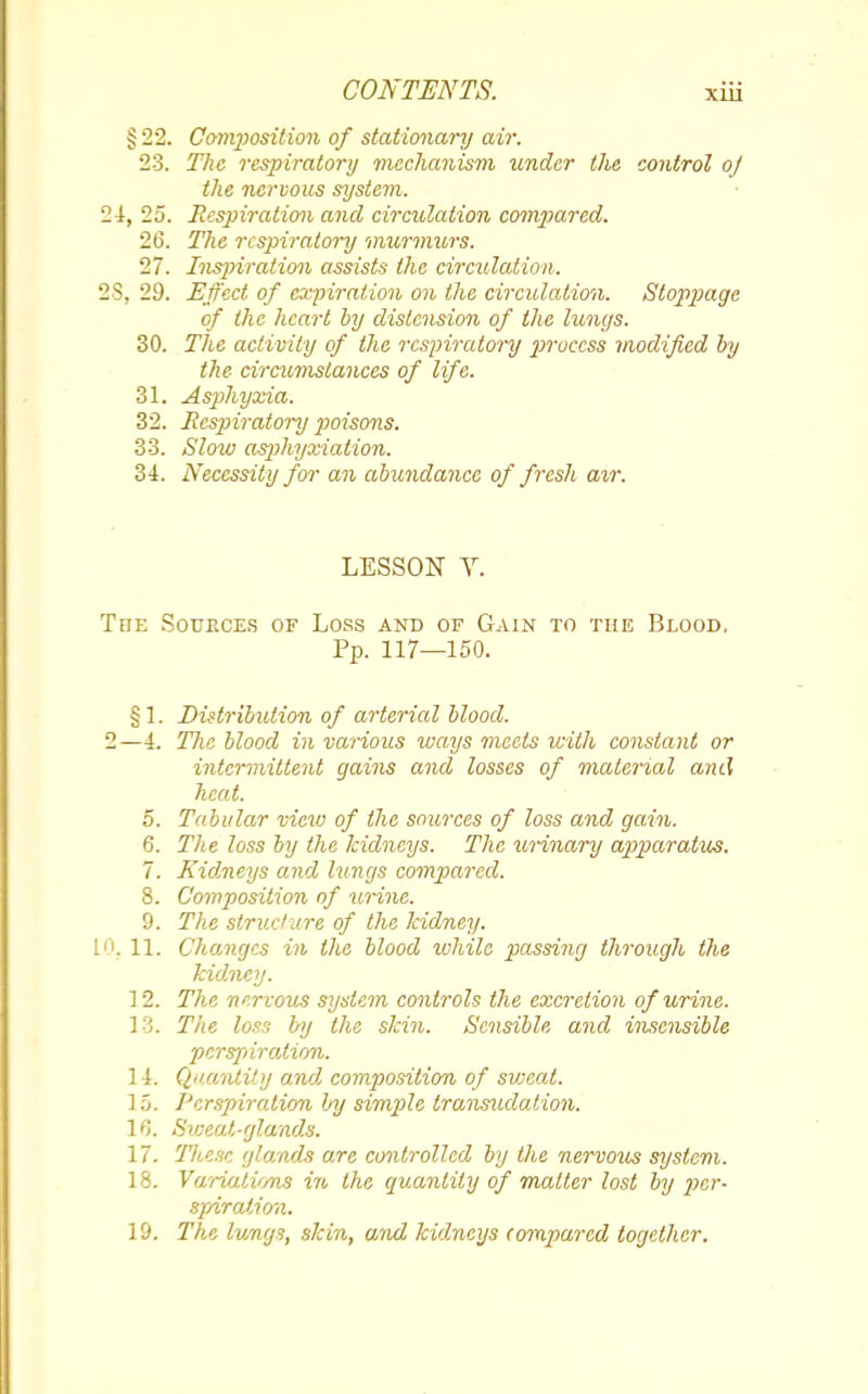 §22. Composition of stationary air. 23. The respiratory mechanism under the control oj the nervous system. 4, 25. Respiration and circulation compared. 26. The respiratory murmurs. 27. Inspiration assists the circulation. 5, 29. Effect of expiration on the circulation. Stoppage of the heart by distension of the lungs. 30. The activity of the respiratory 2}roccss modified by the circumstances of life. 31. Asphijxia. 32. Respiratory poisons. 33. Slow asphyxiation. 34. Necessity for an abundance of fresh air. LESSON V. 'he Sources of Loss and of Gain to the Blood. Pp. 117—150. §1. Distribution of arterial blood. !—4. The blood in various ways meets with constant or intermittent gains and losses of material and heat. 5. Tabular view of the sources of loss and gain. 6. The loss by the kidneys. The urinary apparatus. 7. Kidneys and lungs compared. 8. Composition of urine. 9. The structure of the kidney. K 11. Changes in the blood ivhile passing through the kidney. ] 2. The nervous system controls the excretion of urine. 13. The loss by the skin. Sensible and insensible perspiration. 14. Quantity and composition of sweat. ] 5. Perspiration by simple transudation. 1C>. Siceat-glands. 17. These glands are controlled by the nervous system. 18. Variatvms in the quantity of matter lost by per- spiration. 19. The lungs, skin, and kidneys compared together.